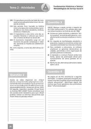 Fundamentos Históricos e Teórico-
Tema 2 - Atividades                                         Metodológicos do Serviço Social II




(08) O tropicalismo provinha da fusão da reno-
     vação provocada pela bossa nova e da can-
     ção de protesto.
                                                    Questão 3
(16) Este período ﬁcou marcado na história
     como uma época de muitas prisões e gran-       (UECE). Marque a opção correta a respeito do
     de silêncio nos meios estudantis, sindicais,   AI-5 (Ato Institucional nº 5), editado pelo regi-
     artísticos e intelectuais.                     me militar brasileiro no ﬁnal do ano de 1968:
(32) O tropicalismo é visto como uma das ex-        a) Iniciava-se, neste momento, a abertura “len-
     pressões literárias e culturais que marca-         ta e gradual” prometida pelo governo, com-
     ram a história do Brasil no século XX.             plementando as eleições estaduais e munici-
                                                        pais.
(64) O movimento tropicalista surge em um
     momento de grande contestação e rebel-         b) Em resposta às manifestações estudantis e
     dia, apoiando as mazelas do subdesenvol-           populares, o governo concentrou ainda mais
     vimento.                                           os poderes do Estado nas mãos dos militares.
Dê, como resposta, a soma das alternativas cor-     c) Para combater o comunismo, os militares
retas.                                                  ampliavam as garantias democráticas ao
                                                        cidadão, permitindo a livre organização de
____________________________________________
                                                        partidos políticos e sindicatos.
____________________________________________
                                                    d) A repressão e a censura ﬁcaram ainda mais
____________________________________________            fortes, apesar da autorização oﬁcial para
____________________________________________            funcionamento de vários partidos de es-
____________________________________________            querda.
____________________________________________        e) Nenhuma das alternativas demonstra dados
                                                        sobre o AI-5.
____________________________________________
____________________________________________

                                                    Questão 4
Questão 2
                                                    Na página 61 do PLT, encontra-se a seguinte
                                                    aﬁrmação: “o regime autocrático burguês pro-
Assista ao vídeo disponível em: <http://            moveu uma bem-sucedida refuncionalização do
edutec.unesp.br/index.php?option=com_               sistema educacional”. Identiﬁque alguns dos
content&view=article&id=112:os-primeiros-           motivos que foram geradores e/ou promotores
anos-na-escola&catid=29:d06-historia-da-            dessa “refuncionalização”.
educacao&Itemid=22>. Acesso em: 05 out. 2010.
                                                    ____________________________________________
Em seguida, responda à questão: O que foram
os Acordos MEC-USAID? Vocês consideram que          ____________________________________________
tais acordos eram necessários para que o Brasil     ____________________________________________
pudesse realizar as reformas educacionais que       ____________________________________________
foram feitas no período militar?                    ____________________________________________
____________________________________________        ____________________________________________
____________________________________________        ____________________________________________
____________________________________________        ____________________________________________
____________________________________________        ____________________________________________
____________________________________________        ____________________________________________
____________________________________________        ____________________________________________
____________________________________________        ____________________________________________
____________________________________________        ____________________________________________
____________________________________________        ____________________________________________
____________________________________________        ____________________________________________



28
 