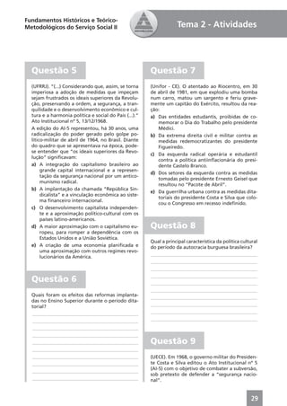 Fundamentos Históricos e Teórico-
Metodológicos do Serviço Social II                                   Tema 2 - Atividades




  Questão 5                                             Questão 7
  (UFRRJ). “(...) Considerando que, assim, se torna     (Unifor - CE). O atentado ao Riocentro, em 30
  imperiosa a adoção de medidas que impeçam             de abril de 1981, em que explodiu uma bomba
  sejam frustrados os ideais superiores da Revolu-      num carro, matou um sargento e feriu grave-
  ção, preservando a ordem, a segurança, a tran-        mente um capitão do Exército, resultou da rea-
  quilidade e o desenvolvimento econômico e cul-        ção:
  tura e a harmonia política e social do País (...).”   a) Das entidades estudantis, proibidas de co-
  Ato Institucional nº 5, 13/12/1968.                      memorar o Dia do Trabalho pelo presidente
  A edição do AI-5 representou, há 30 anos, uma            Médici.
  radicalização do poder gerado pelo golpe po-          b) Da extrema direita civil e militar contra as
  lítico-militar de abril de 1964, no Brasil. Diante       medidas redemocratizantes do presidente
  do quadro que se apresentava na época, pode-             Figueiredo.
  se entender que “os ideais superiores da Revo-
                                                        c) Da esquerda radical operária e estudantil
  lução” signiﬁcavam:
                                                           contra a política antiinﬂacionária do presi-
  a) A integração do capitalismo brasileiro ao             dente Castelo Branco.
       grande capital internacional e a represen-
                                                        d) Dos setores da esquerda contra as medidas
       tação da segurança nacional por um antico-
                                                           tomadas pelo presidente Ernesto Geisel que
       munismo radical.
                                                           resultou no “Pacote de Abril”.
  b) A implantação da chamada “República Sin-
                                                        e) Da guerrilha urbana contra as medidas dita-
       dicalista” e a vinculação econômica ao siste-
                                                           toriais do presidente Costa e Silva que colo-
       ma ﬁnanceiro internacional.
                                                           cou o Congresso em recesso indeﬁnido.
  c) O desenvolvimento capitalista independen-
       te e a aproximação político-cultural com os
       países latino-americanos.
  d) A maior aproximação com o capitalismo eu-          Questão 8
       ropeu, para romper a dependência com os
       Estados Unidos e a União Soviética.
                                                        Qual a principal característica da política cultural
  e) A criação de uma economia planiﬁcada e             do período da autocracia burguesa brasileira?
       uma aproximação com outros regimes revo-
                                                        ____________________________________________
       lucionários da América.
                                                        ____________________________________________
                                                        ____________________________________________
                                                        ____________________________________________
  Questão 6                                             ____________________________________________
                                                        ____________________________________________
  Quais foram os efeitos das reformas implanta-         ____________________________________________
  das no Ensino Superior durante o período dita-
  torial?                                               ____________________________________________
  ____________________________________________          ____________________________________________
  ____________________________________________          ____________________________________________
  ____________________________________________
  ____________________________________________
  ____________________________________________          Questão 9
  ____________________________________________
  ____________________________________________          (UECE). Em 1968, o governo militar do Presiden-
  ____________________________________________          te Costa e Silva editou o Ato Institucional nº 5
                                                        (AI-5) com o objetivo de combater a subversão,
  ____________________________________________
                                                        sob pretexto de defender a “segurança nacio-
  ____________________________________________          nal”.


                                                                                                        29
 