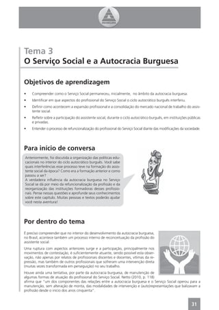 Tema 3
O Serviço Social e a Autocracia Burguesa

Objetivos de aprendizagem
•    Compreender como o Serviço Social permaneceu, inicialmente, no âmbito da autocracia burguesa.
•    Identiﬁcar em que aspectos do proﬁssional do Serviço Social o ciclo autocrático burguês interferiu.
•    Deﬁnir como acontecem a expansão proﬁssional e a consolidação do mercado nacional de trabalho do assis-
     tente social.
•    Reﬂetir sobre a participação do assistente social, durante o ciclo autocrático burguês, em instituições públicas
     e privadas.
•    Entender o processo de refuncionalização do proﬁssional do Serviço Social diante das modiﬁcações da sociedade.




Para início de conversa
Anteriormente, foi discutida a organização das políticas edu-
cacionais no interior do ciclo autocrático burguês. Você sabe
quais interferências esse processo teve na formação do assis-
tente social da época? Como era a formação anterior e como
passou a ser?
A verdadeira inﬂuência da autocracia burguesa no Serviço
Social se dá por meio da refuncionalização da proﬁssão e da
reorganização das instituições formadoras desses proﬁssio-
nais. Pense nessas questões e aprofunde seus conhecimentos
sobre este capítulo. Muitas pessoas e textos poderão ajudar
você nesta aventura!




Por dentro do tema
É preciso compreender que no interior do desenvolvimento da autocracia burguesa,
no Brasil, acontece também um processo interno de reconceituação da proﬁssão do
assistente social.
Uma ruptura com aspectos anteriores surge e a participação, principalmente nos
movimentos de contestação, é suﬁcientemente atuante, sendo possível esta obser-
vação, não apenas por relatos de proﬁssionais discentes e docentes, vítimas da re-
pressão, mas também de outros proﬁssionais que sofreram uma intervenção direta
(muitas vezes transformada em perseguição) no seu trabalho.
Houve ainda uma tentativa, por parte da autocracia burguesa, de manutenção de
algumas formas de atuação do proﬁssional do Serviço Social. Netto (2010, p. 118)
aﬁrma que “um dos componentes das relações entre a autocracia burguesa e o Serviço Social operou para a
manutenção, sem alteração de monta, das modalidades de intervenção e (auto)representações que balizavam a
proﬁssão desde o início dos anos cinquenta”.


                                                                                                               31
 