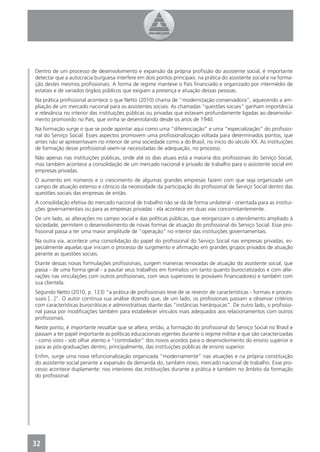 Dentro de um processo de desenvolvimento e expansão da própria proﬁssão do assistente social, é importante
detectar que a autocracia burguesa interfere em dois pontos principais: na prática do assistente social e na forma-
ção destes mesmos proﬁssionais. A forma de regime manteve o País ﬁnanciado e organizado por intermédio de
estatais e de variados órgãos públicos que exigiam a presença e atuação dessas pessoas.
Na prática proﬁssional acontece o que Netto (2010) chama de “modernização conservadora”, aquecendo a am-
pliação de um mercado nacional para os assistentes sociais. As chamadas “questões sociais” ganham importância
e relevância no interior das instituições públicas ou privadas que estavam profundamente ligadas ao desenvolvi-
mento promovido no País, que vinha se desenrolando desde os anos de 1940.
Na formação surge o que se pode apontar aqui como uma “diferenciação” e uma “especialização” do proﬁssio-
nal do Serviço Social. Esses aspectos promovem uma proﬁssionalização voltada para determinados pontos, que
antes não se apresentavam no interior de uma sociedade como a do Brasil, no início do século XX. As instituições
de formação desse proﬁssional veem-se necessitadas de adequação, no processo.
Não apenas nas instituições públicas, onde até os dias atuais está a maioria dos proﬁssionais do Serviço Social,
mas também acontece a consolidação de um mercado nacional e privado de trabalho para o assistente social em
empresas privadas.
O aumento em números e o crescimento de algumas grandes empresas fazem com que seja organizado um
campo de atuação extenso e cônscio da necessidade da participação do proﬁssional de Serviço Social dentro das
questões sociais das empresas de então.
A consolidação efetiva do mercado nacional de trabalho não se dá de forma unilateral - orientada para as institui-
ções governamentais ou para as empresas privadas - ela acontece em duas vias concomitantemente.
De um lado, as alterações no campo social e das políticas públicas, que reorganizam o atendimento ampliado à
sociedade, permitem o desenvolvimento de novas formas de atuação do proﬁssional do Serviço Social. Esse pro-
ﬁssional passa a ter uma maior amplitude de “operação” no interior das instituições governamentais.
Na outra via, acontece uma consolidação do papel do proﬁssional do Serviço Social nas empresas privadas, es-
pecialmente aquelas que iniciam o processo de surgimento e aﬁrmação em grandes grupos privados de atuação
perante as questões sociais.
Diante dessas novas formulações proﬁssionais, surgem maneiras renovadas de atuação do assistente social, que
passa - de uma forma geral - a pautar seus trabalhos em formatos um tanto quanto burocratizados e com alte-
rações nas vinculações com outros proﬁssionais, com seus superiores (e prováveis ﬁnanciadores) e também com
sua clientela.
Segundo Netto (2010, p. 123) “a prática de proﬁssionais teve de se revestir de características - formais e proces-
suais [...]”. O autor continua sua análise dizendo que, de um lado, os proﬁssionais passam a observar critérios
com características burocráticas e administrativas diante das “instâncias hierárquicas”. De outro lado, o proﬁssio-
nal passa por modiﬁcações também para estabelecer vínculos mais adequados aos relacionamentos com outros
proﬁssionais.
Neste ponto, é importante ressaltar que se altera, então, a formação do proﬁssional do Serviço Social no Brasil e
passam a ter papel importante as políticas educacionais vigentes durante o regime militar e que são caracterizadas
- como visto - sob olhar atento e “controlador” dos novos acordos para o desenvolvimento do ensino superior e
para as pós-graduações dentro, principalmente, das instituições públicas de ensino superior.
Enﬁm, surge uma nova refuncionalização organizada “modernamente” nas atuações e na própria constituição
do assistente social perante a expansão da demanda do, também novo, mercado nacional de trabalho. Esse pro-
cesso acontece duplamente: nos interiores das instituições durante a prática e também no âmbito da formação
do proﬁssional.




32
4
 