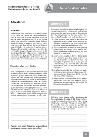 Fundamentos Históricos e Teórico-
Metodológicos do Serviço Social II                              Tema 3 - Atividades



  Atividades
                                                     Questão 1
                                                     Entender o período da autocracia burguesa no
  INSTRUÇÕES                                         contexto das políticas educacionais pode ajudar
  Inicialmente, faça uma leitura do texto propos-    a compreender apenas uma parte do processo
  to no Ponto de Partida, de forma individuali-      de refuncionalização do Serviço Social. Com
  zada e profunda. Procure identiﬁcar aspectos       base nesta aﬁrmação, você pode concluir que:
  que já foram estudados no PLT e em outras          ( ) Existe também uma parte da educação da
  partes que precedem estas instruções. Elabore          época que está longe de sofrer qualquer in-
  anotações sobre os aspectos coincidentes e dis-        ﬂuência dos aspectos relacionados à ditadu-
  cuta com mais dois colegas de turma. Postem            ra militar que era a realidade do País.
  suas atividades no ambiente virtual de apren-      ( ) A ditadura militar manteve a formação dos
  dizagem. Em seguida, responda às questões de           proﬁssionais do Serviço Social intacta, exi-
  veriﬁcações de aprendizagem, lembrando-se de           gindo apenas alterações na atuação dos pro-
  que as questões de 1 a 5 podem ser respondidas         ﬁssionais já formados.
  e discutidas em grupo, antes de colocar seus re-
                                                     ( ) A refuncionalização do Serviço Social pode
  sultados; as questões de 6 a 10 procure fazê-las
                                                         ser entendida por dois lados: o primeiro,
  sozinho para avaliar seus novos conhecimentos.
                                                         que foi baseado nas transformações, na
                                                         formação do proﬁssional, e outra que era
                                                         a reformulação da atuação pela crescente
  Ponto de partida                                       demanda do mercado nacional de trabalho
                                                         nessa área.
                                                     ( ) A refuncionalização da proﬁssão de assis-
  Para a compreensão dos aspectos relacionados           tente social aconteceu com base nas políti-
  ao Serviço Social e seu desenvolvimento, tanto         cas educacionais do período de término da
  da prática quanto da formação do proﬁssional,          ditadura militar no Brasil.
  a partir de 1964 é necessário que haja um en-
                                                     ( ) O processo de refuncionalização do Serviço
  tendimento das relações entre as políticas edu-
                                                         Social nada tem a ver com aspectos educa-
  cacionais e expansionistas da época e a refun-
                                                         cionais que se processaram no interior do
  cionalização da proﬁssão do assistente social.
                                                         ciclo autocrático burguês.
  Em função disso, responda à seguinte questão:
  Quais aspectos da formação proﬁssional podem
  ser identiﬁcados no texto, disponível no link a
  seguir, e que se relacionam ao período da dita-    Questão 2
  dura? <http://www.cpihts.com/PDF03/jose%20
  paulo%20netto.pdf>. Acesso em: 19 nov. 2010.
                                                     Assista ao vídeo Serviço Social - Movimento de
  ____________________________________________
                                                     Reconceituação - Década de 60. Disponível em:
  ____________________________________________       <http://www.youtube.com/watch?v=Zd-t-qngy
  ____________________________________________       MQ&feature=related>. Acesso em: 5 out. 2010.
  ____________________________________________       Em seguida, faça uma análise das questões de
  ____________________________________________       reconceituação do Serviço Social perante as
                                                     imagens que o vídeo apresenta.
  ____________________________________________
                                                      ____________________________________________
  ____________________________________________
                                                      ____________________________________________
  ____________________________________________
                                                      ____________________________________________
  ____________________________________________
                                                      ____________________________________________
  ____________________________________________
                                                      ____________________________________________
                                                      ____________________________________________
  Agora é com você! Responda às questões a            ____________________________________________
  seguir para conferir o que aprendeu.                ____________________________________________


                                                                                                  33
 
