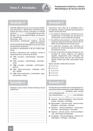 Fundamentos Históricos e Teórico-
Tema 3 - Atividades                                        Metodológicos do Serviço Social II




Questão 3                                          Questão 5
(CETESB, 2009). De acordo com os estudos de Ma-    Caracterize como falso (F) e verdadeiro (V) e,
rilda Iamamoto, o Movimento de Reconceitua-        em seguida, marque a questão que apresenta a
lização do Serviço Social, emergido na metade      ordem correta dos itens.
dos anos ___________ e prolongando-se por uma      ( ) As políticas educacionais interferiram pro-
década – foi, na sua especiﬁcidade, um fenôme-         fundamente na formação do assistente so-
no tipicamente ____________________________.           cial durante o ciclo autocrático burguês.
Dominado pela ___________________ ao tra-
                                                   ( ) As políticas educacionais e culturais apenas
dicionalismo proﬁssional, implicou um/uma
                                                       balizaram algumas deﬁnições dentro do tra-
_________________________ global da proﬁssão:
                                                       balho do proﬁssional de Serviço Social.
de seus fundamentos ideoteóricos, de suas raízes
sociopolíticas, da direção _____________________   ( ) A autocracia burguesa não interferiu no
da prática e proﬁssional e de seu modus ope-           processo de refuncionalização da proﬁssão
randi.                                                 do assistente social.
Escolha a alternativa que completa, correta e      ( ) O ciclo autocrático burguês manteve as ins-
respectivamente, as lacunas do texto.                  tituições de ensino superior, em especial
                                                       aquelas responsáveis pela formação dos
a) 1930 - europeu - subordinação - discussão -
                                                       assistentes sociais, pois era de interesse do
    atual.
                                                       regime militar que tudo continuasse como
b) 1950 - europeu - subordinação - discussão -         estava.
    atual.
                                                   Agora assinale a alternativa correta:
c) 1980 - europeu - aceitação - conﬁrmação -
                                                   a) V, V, F e F.
    política.
                                                   b) V, F, F e F.
d) 1950 - latino-americano - validação - reﬂe-
    xão - global.                                  c) V, V, V e F.
e) 1960 - latino-americano - contestação - ques-   d) F, V, F e F.
    tionamento - social.                           e) F, V, V e F.



Questão 4                                          Questão 6
Explique o que o autor chama de Serviço Social     Um dos itens que interferiram na produção de no-
tradicional.                                       vos proﬁssionais no âmbito da universidade foi o(a)
____________________________________________       _____________________ gerado(a) pelo contato
                                                   com as disciplinas das ________________________,
____________________________________________
                                                   com características ______________, por exemplo,
____________________________________________       a_____________________ e a __________________ .
____________________________________________       a) Impacto - ciências biológicas - técnico-proﬁs-
____________________________________________           sionais - biologia - sociologia.
____________________________________________       b) Morosidade - ciências sociais - teórico-meto-
____________________________________________           dológicas - psicologia - biologia.
____________________________________________       c) Desastre - ciências biológicas - técnico-pro-
                                                       ﬁssionais - antropologia - sociologia.
____________________________________________
                                                   d) Impacto - ciências sociais - técnico-proﬁssio-
____________________________________________
                                                       nais - psicologia-antropologia.
____________________________________________
                                                   e) Facilidade - ciências biológicas - teórico-me-
____________________________________________           todológicos - biologia - sociologia.
____________________________________________
____________________________________________



34
 