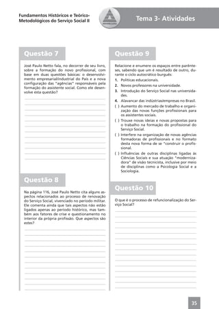 Fundamentos Históricos e Teórico-
Metodológicos do Serviço Social II                                Tema 3- Atividades




  Questão 7                                           Questão 9
  José Paulo Netto fala, no decorrer de seu livro,    Relacione e enumere os espaços entre parênte-
  sobre a formação do novo proﬁssional, com           ses, sabendo que um é resultado de outro, du-
  base em duas questões básicas: o desenvolvi-        rante o ciclo autocrático burguês:
  mento empresarial/industrial do País e a nova       1. Políticas educacionais.
  conﬁguração das “agências” responsáveis pela
                                                      2. Novos professores na universidade.
  formação do assistente social. Como ele desen-
  volve esta questão?                                 3. Introdução do Serviço Social nas universida-
                                                          des.
  ____________________________________________
                                                      4. Alavancar das indústrias/empresas no Brasil.
  ____________________________________________
                                                      ( ) Aumento do mercado de trabalho e organi-
  ____________________________________________
                                                          zação das novas funções proﬁssionais para
  ____________________________________________            os assistentes sociais.
  ____________________________________________        ( ) Trouxe novas ideias e novas propostas para
  ____________________________________________            o trabalho na formação do proﬁssional do
  ____________________________________________            Serviço Social.
  ____________________________________________        ( ) Interfere na organização de novas agências
                                                          formadoras de proﬁssionais e no formato
  ____________________________________________
                                                          desta nova forma de se “construir o proﬁs-
  ____________________________________________            sional.
  ____________________________________________        ( ) Inﬂuências de outras disciplinas ligadas às
  ____________________________________________            Ciências Sociais e sua atuação “moderniza-
                                                          dora” de visão tecnicista, inclusive por meio
                                                          de disciplinas como a Psicologia Social e a
                                                          Sociologia.

  Questão 8
  Na página 116, José Paulo Netto cita alguns as-
                                                      Questão 10
  pectos relacionados ao processo de renovação
  do Serviço Social, vivenciado no período militar.   O que é o processo de refuncionalização do Ser-
  Ele comenta ainda que tais aspectos não estão       viço Social?
  ligados apenas ao período histórico, mas tam-       ____________________________________________
  bém aos fatores de crise e questionamento no        ____________________________________________
  interior da própria proﬁssão. Que aspectos são
                                                      ____________________________________________
  estes?
                                                      ____________________________________________
   ____________________________________________
                                                      ____________________________________________
   ____________________________________________
                                                      ____________________________________________
   ____________________________________________
                                                      ____________________________________________
   ____________________________________________
                                                      ____________________________________________
   ____________________________________________
                                                      ____________________________________________
   ____________________________________________
                                                      ____________________________________________
   ____________________________________________
                                                      ____________________________________________
   ____________________________________________
                                                      ____________________________________________
   ____________________________________________
                                                      ____________________________________________
   ____________________________________________
                                                      ____________________________________________
   ____________________________________________
                                                      ____________________________________________
   ____________________________________________



                                                                                                    35
 