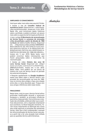 Fundamentos Históricos e Teórico-
Tema 3 - Atividades                                                         Metodológicos do Serviço Social II




AMPLIANDO O CONHECIMENTO
                                                                     Anotações
Você quer saber mais sobre esse assunto? Então:
                                                                     ____________________________________________
• Acesse o site do Conselho Federal de
Assistência Social. Disponível em: < http://www.                     ____________________________________________
cfess.org.br/home.php>. Acesso em: 5 out. 2010.                      ____________________________________________
Neste site, você encontrará dados históricos                         ____________________________________________
sobre a proﬁssão e poderá conhecer um pouco                          ____________________________________________
mais sobre os aspectos da formação proﬁssional.
                                                                     ____________________________________________
• Leia o artigo O Movimento de reconceituação
do Serviço Social e o processo de renovação                          ____________________________________________
crítica da proﬁssão a partir da década de 1980                       ____________________________________________
no Brasil, de Valéria Coelho Omena. Disponível                       ____________________________________________
em: <http://www.scribd.com/doc/14943699/O-                           ____________________________________________
MOVIMENTO-DE-RECONCEITUACAO-
D O - S E RV I C O - S O C I A L - E - O - P R O C E S S O - D E -   ____________________________________________
R E N O VA C A O - C R I T I C A - D A - P R O F I S S A O - A -     ____________________________________________
PARTIR-DA-DECADA-DE-1980-NO-BRASIL>.                                 ____________________________________________
Acesso em: 5 out. 2010. Neste texto, você                            ____________________________________________
poderá encontrar dados interessantes que
                                                                     ____________________________________________
foram pesquisados sobre o movimento da
reconceituação.                                                      ____________________________________________
• Assista ao vídeo História dos anos 60                              ____________________________________________
curso Serviço Social. Disponível em: <http://                        ____________________________________________
w w w. y o u t u b e . c o m / w a t c h ? v = P d 2 4 Y S T p _     ____________________________________________
d0&feature=fvwk>. Acesso em: 5 out. 2010.
                                                                     ____________________________________________
Neste vídeo, você poderá ver um pouco da
história do curso de Serviço Social no período                       ____________________________________________
da autocracia burguesa.                                              ____________________________________________
• Pesquise rapidamente no Google Acadêmico                           ____________________________________________
textos que falem sobre o Serviço Social e seu                        ____________________________________________
processo de reconceituação nos anos de 1960.
                                                                     ____________________________________________
Leia no mínimo dois artigos e faça uma relação
entre eles e o tema discutido aqui. Troque com                       ____________________________________________
seus amigos referências sobre esses textos.                          ____________________________________________
                                                                     ____________________________________________
                                                                     ____________________________________________
FINALIZANDO
                                                                     ____________________________________________
Neste tema, você viu que o Serviço Social sofreu                     ____________________________________________
profundas modiﬁcações durante a autocracia
                                                                     ____________________________________________
burguesa e, também, as principais inﬂuências
que sofreu nesse período. Com as leituras e reso-                    ____________________________________________
lução das atividades, pôde perceber que as polí-                     ____________________________________________
ticas educacionais, com a expansão empresarial                       ____________________________________________
que aconteceu no Brasil daquele momento, fo-
                                                                     ____________________________________________
ram muito importantes na deﬁnição dos rumos
para onde seguiram as atuações dos assistentes                       ____________________________________________
sociais. Visto isso é fácil compreender o porquê                     ____________________________________________
da refuncionalização do Serviço Social, que pas-                     ____________________________________________
sa a partir daí a ter uma atuação mais voltada                       ____________________________________________
para as questões técnico-administrativas.
                                                                     ____________________________________________
                                                                     ____________________________________________
                                                                     ____________________________________________



36
 