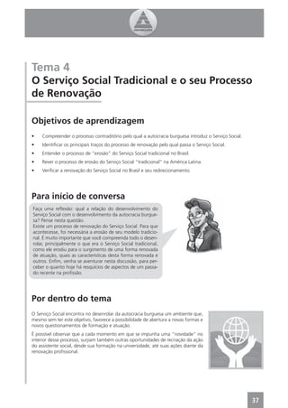 Tema 4
O Serviço Social Tradicional e o seu Processo
de Renovação

Objetivos de aprendizagem
•    Compreender o processo contraditório pelo qual a autocracia burguesa introduz o Serviço Social.
•    Identiﬁcar os principais traços do processo de renovação pelo qual passa o Serviço Social.
•    Entender o processo de “erosão” do Serviço Social tradicional no Brasil.
•    Rever o processo de erosão do Serviço Social “tradicional” na América Latina.
•    Veriﬁcar a renovação do Serviço Social no Brasil e seu redirecionamento.




Para início de conversa
Faça uma reﬂexão: qual a relação do desenvolvimento do
Serviço Social com o desenvolvimento da autocracia burgue-
sa? Pense nesta questão.
Existe um processo de renovação do Serviço Social. Para que
acontecesse, foi necessária a erosão de seu modelo tradicio-
nal. É muito importante que você compreenda todo o desen-
rolar, principalmente o que era o Serviço Social tradicional,
como ele erodiu para o surgimento de uma forma renovada
de atuação, quais as características desta forma renovada e
outros. Enﬁm, venha se aventurar nesta discussão, para per-
ceber o quanto hoje há resquícios de aspectos de um passa-
do recente na proﬁssão.




Por dentro do tema
O Serviço Social encontra no desenrolar da autocracia burguesa um ambiente que,
mesmo sem ter este objetivo, favorece a possibilidade de abertura a novas formas e
novos questionamentos de formação e atuação.
É possível observar que a cada momento em que se impunha uma “novidade” no
interior desse processo, surjiam também outras oportunidades de recriação da ação
do assistente social, desde sua formação na universidade, até suas ações diante da
renovação proﬁssional.




                                                                                                       37
 