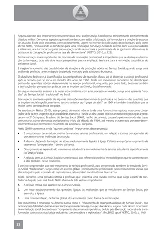 Alguns aspectos são importantes nessa renovação pela qual o Serviço Social passa, concomitante ao momento da
ditadura militar. Dentre os aspectos que mais se destacam estão: a laicização da formação e a criação de espaços
de atuação. Esses dois processos, contraditoriamente, agem no interior do ciclo autocrático burguês, pois como
aﬁrma Netto, “instaurando as condições para uma renovação do Serviço Social de acordo com suas necessidades
e interesses, a autocracia burguesa criou espaços onde se inscrevia a possibilidade de se gestarem alternativas às
práticas e às concepções proﬁssionais que ela demandava” (NETTO, 2010, p.129).
Dentre os traços mais importantes do processo de renovação proﬁssional, é importante que se destaque a laiciza-
ção da formação, pois esta abre novas perspectivas para a ampliação teórica e para a renovação das práticas do
assistente social.
É inegável o aumento das possibilidades de atuação e da produção teórica no Serviço Social, quando surge uma
análise da proﬁssão antes e depois do período marcado pela autocracia burguesa.
O pluralismo teórico e a diversiﬁcação das perspectivas são questões claras, ao se observar o avanço proﬁssional
após o período que se inicia em meados dos anos de 1960. Existe um movimento constante de identiﬁcação
prática das questões teóricas desenvolvidas no avanço proﬁssional, enquanto, por outro lado, busca-se também
a teorização das perspectivas práticas que se impõem ao Serviço Social renovado.
Em algum momento anterior e às vezes concomitante com este processo renovador, surge uma aparente “ero-
são” do Serviço Social “tradicional” no Brasil.
Esse aspecto acontece a partir de algumas discussões no desenvolver da proﬁssão e no decorrer das questões que
se impõem social e politicamente no cenário anterior ao “golpe de abril” de 1964 e também à realidade que se
impõe como consequência do golpe.
De acordo com Netto (2010), esse processo de erosão não se dá de uma forma como ruptura, mas como conse-
quência de outros aspectos que a realidade apresenta, desde as discussões teóricas e metodológicas que aconte-
ceram no 2º Congresso Brasileiro do Serviço Social (1961, no Rio de Janeiro), passando pela retomada das bases
comunitárias como demanda proﬁssional no início da década de 1960, até mesmo o acelerado processo desen-
volvimentista que permanece no âmbito da autocracia burguesa.
Netto (2010) apresenta ainda “quatro condutos” importantes desse processo:
•    É um processo de amadurecimento de variados setores proﬁssionais, em relação a outros protagonistas do
     processo e outras instâncias de atuação.
•    A desvinculação da formação de atores exclusivamente ligados à Igreja Católica e o próprio surgimento de
     segmentos “progressistas” dentro da Igreja.
•    O surgimento e expansão do movimento estudantil e o envolvimento de setores estudantis especiﬁcamente
     do Serviço Social.
•    A relação com as Ciências Sociais e a renovação dos referenciais teórico-metodológicos que se apresentavam
     a elas também nesse momento.
É preciso compreender que esse movimento de revisão proﬁssional, aqui denominado também de erosão do Servi-
ço Social “tradicional”, surge como um evento global, principalmente pressionado pelos movimentos sociais que
são reforçados pelo contexto do capitalismo e pelo cenário constituído na Guerra Fria.
Existe, portanto, uma pressão externa à proﬁssão que incentiva uma revisão interna, que surge a partir da con-
ﬂuência daquilo que José Paulo Netto chama de três vetores importantes:
1.   A revisão crítica que aparece nas Ciências Sociais.
2.   Um novo equacionamento das questões ligadas às instituições que se vinculavam ao Serviço Social, por
     exemplo, a Igreja.
3.   Uma movimentação, de forma global, dos estudantes como forma de contestação.
Esse movimento é reforçado na América Latina como o “movimento de reconceptualização do Serviço Social”, que
neste espaço delimitado (latino-americano) se apresenta com algumas peculiaridades - surge a partir de um movimento
de contestação social buscando um “rompimento das amarras imperialistas, de luta pela libertação nacional e de trans-
formações da estrutura capitalista excludente, concentradora e exploradora”. (FALEIROS apud NETTO, 2010, p. 146)



38
4
 