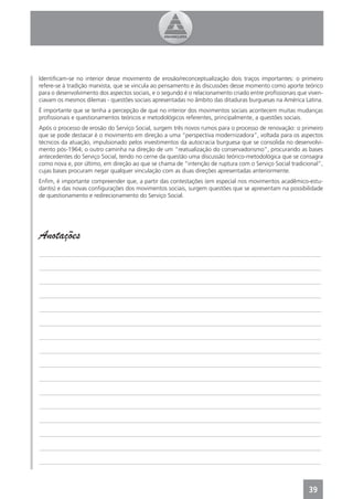 Identiﬁcam-se no interior desse movimento de erosão/reconceptualização dois traços importantes: o primeiro
refere-se à tradição marxista, que se vincula ao pensamento e às discussões desse momento como aporte teórico
para o desenvolvimento dos aspectos sociais, e o segundo é o relacionamento criado entre proﬁssionais que viven-
ciavam os mesmos dilemas - questões sociais apresentadas no âmbito das ditaduras burguesas na América Latina.
É importante que se tenha a percepção de que no interior dos movimentos sociais acontecem muitas mudanças
proﬁssionais e questionamentos teóricos e metodológicos referentes, principalmente, a questões sociais.
Após o processo de erosão do Serviço Social, surgem três novos rumos para o processo de renovação: o primeiro
que se pode destacar é o movimento em direção a uma “perspectiva modernizadora”, voltada para os aspectos
técnicos da atuação, impulsionado pelos investimentos da autocracia burguesa que se consolida no desenvolvi-
mento pós-1964; o outro caminha na direção de um “reatualização do conservadorismo”, procurando as bases
antecedentes do Serviço Social, tendo no cerne da questão uma discussão teórico-metodológica que se consagra
como nova e, por último, em direção ao que se chama de “intenção de ruptura com o Serviço Social tradicional”,
cujas bases procuram negar qualquer vinculação com as duas direções apresentadas anteriormente.
Enﬁm, é importante compreender que, a partir das contestações (em especial nos movimentos acadêmico-estu-
dantis) e das novas conﬁgurações dos movimentos sociais, surgem questões que se apresentam na possibilidade
de questionamento e redirecionamento do Serviço Social.




Anotações
_______________________________________________________________________________________________

_______________________________________________________________________________________________

_______________________________________________________________________________________________

_______________________________________________________________________________________________

_______________________________________________________________________________________________

_______________________________________________________________________________________________

_______________________________________________________________________________________________

_______________________________________________________________________________________________

_______________________________________________________________________________________________

_______________________________________________________________________________________________

_______________________________________________________________________________________________

_______________________________________________________________________________________________

_______________________________________________________________________________________________

_______________________________________________________________________________________________

_______________________________________________________________________________________________

_______________________________________________________________________________________________



                                                                                                          39
 