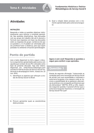 Fundamentos Históricos e Teórico-
Tema 4 - Atividades                                         Metodológicos do Serviço Social II




Atividades                                          3. Qual a relação deste processo com o mo-
                                                       mento apresentado pela autocracia burgue-
                                                       sa.
                                                    ____________________________________________
INSTRUÇÕES                                          ____________________________________________
Responda a todas as questões objetivas indivi-      ____________________________________________
dualmente, para reforçar o conteúdo aprendi-        ____________________________________________
do. Nas questões dissertativas, faça discussões     ____________________________________________
com seu grupo de trabalho (de até 4 alunos) e       ____________________________________________
formule suas respostas com base nas discussões
sobre as respostas do grupo. Lembre-se de que       ____________________________________________
as questões 2, 3 e 4 podem ser solicitadas pelo     ____________________________________________
seu professor-tutor a distância, para que sejam     ____________________________________________
postadas no ambiente virtual de aprendizagem.       ____________________________________________
                                                    ____________________________________________
                                                    ____________________________________________
Ponto de partida
                                                    Agora é com você! Responda às questões a
Leia o texto disponível no link a seguir e discu-
                                                    seguir para conferir o que aprendeu.
ta os argumentos apresentados pela autora com
aqueles que constam do seu PLT, colocados como
base da presente discussão. Siga este roteiro:
disponível em: <http://www.webartigos.com/
articles/12174/1/A-Erosao-do-Servico-Social-Tra-
                                                    Questão 1
dicional-no-Brasil/pagina1.html>. Acesso em: 22
nov. 2010.                                          Diante da seguinte aﬁrmação “instaurando as
1. Identiﬁque os aspectos que reforçam a ero-       condições para uma renovação do Serviço Social
    são do Serviço Social no Brasil.                de acordo com suas necessidades e interesses a
____________________________________________        autocracia burguesa criou espaços onde se ins-
                                                    crevia a possibilidade de se gestarem alternati-
____________________________________________        vas às práticas e às concepções proﬁssionais que
____________________________________________        ela demandava” (NETTO, 2010, p.129), respon-
____________________________________________        da à seguinte questão. É possível aﬁrmar que a
____________________________________________        autocracia burguesa favoreceu a renovação do
                                                    Serviço Social? Por quê?
____________________________________________
                                                    ____________________________________________
____________________________________________
                                                    ____________________________________________
____________________________________________
                                                    ____________________________________________
____________________________________________
                                                    ____________________________________________
2. Procure apresentar quais as características
    deste processo.                                 ____________________________________________
____________________________________________        ____________________________________________
____________________________________________        ____________________________________________
____________________________________________        ____________________________________________
____________________________________________        ____________________________________________
____________________________________________        ____________________________________________
____________________________________________        ____________________________________________
____________________________________________        ____________________________________________
____________________________________________        ____________________________________________
____________________________________________        ____________________________________________



40
 