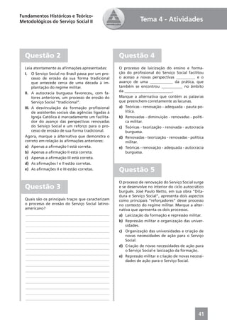Fundamentos Históricos e Teórico-
Metodológicos do Serviço Social II                                Tema 4 - Atividades




  Questão 2                                            Questão 4
  Leia atentamente as aﬁrmações apresentadas:          O processo de laicização do ensino e forma-
  I. O Serviço Social no Brasil passa por um pro-      ção do proﬁssional do Serviço Social facilitou
       cesso de erosão da sua forma tradicional        o acesso a novas perspectivas __________ e o
       que antecede cerca de uma década à im-          avanço de uma ____________ da prática, que
       plantação do regime militar.                    também se encontrou ___________ no âmbito
                                                       da _________________________.
  II. A autocracia burguesa favoreceu, com fa-
       tores anteriores, um processo de erosão do      Marque a alternativa que contém as palavras
       Serviço Social “tradicional”.                   que preenchem corretamente as lacunas.
  III. A desvinculação da formação proﬁssional         a) Teóricas - renovação - adequada - pauta po-
       de assistentes sociais das agências ligadas à      lítica.
       Igreja Católica é marcadamente um facilita-     b) Renovadas - diminuição - renovadas - políti-
       dor do avanço das perspectivas renovadas           ca militar.
       do Serviço Social e um reforço para o pro-      c) Teóricas - teorização - renovada - autocracia
       cesso de erosão de sua forma tradicional.          burguesa.
  Agora, marque a alternativa que demonstra o          d) Renovadas - teorização - renovadas - política
  correto em relação às aﬁrmações anteriores:             militar.
  a) Apenas a aﬁrmação I está correta.                 e) Teóricas - renovação - adequada - autocracia
  b) Apenas a aﬁrmação II está correta.                   burguesa.
  c) Apenas a aﬁrmação III está correta.
  d) As aﬁrmações I e II estão corretas.
  e) As aﬁrmações II e III estão corretas.             Questão 5
                                                       O processo de renovação do Serviço Social surge
  Questão 3                                            e se desenvolve no interior do ciclo autocrático
                                                       burguês. José Paulo Netto, em sua obra “Dita-
                                                       dura e Serviço Social”, apresenta dois aspectos
  Quais são os principais traços que caracterizam      como principais “reforçadores” desse processo
  o processo de erosão do Serviço Social latino-       no contexto do regime militar. Marque a alter-
  americano?                                           nativa que apresenta os dois processos.
  ____________________________________________         a) Laicização da formação e repressão militar.
  ____________________________________________         b) Repressão militar e organização das univer-
  ____________________________________________             sidades.
  ____________________________________________         c) Organização das universidades e criação de
  ____________________________________________             novas necessidades de ação para o Serviço
  ____________________________________________             Social.
  ____________________________________________         d) Criação de novas necessidades de ação para
                                                           o Serviço Social e laicização da formação.
  ____________________________________________
                                                       e) Repressão militar e criação de novas necessi-
  ____________________________________________             dades de ação para o Serviço Social.
  ____________________________________________
  ____________________________________________
  ____________________________________________
  ____________________________________________
  ____________________________________________
  ____________________________________________
  ____________________________________________



                                                                                                    41
 