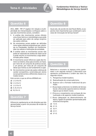 Fundamentos Históricos e Teórico-
Tema 4 - Atividades                                            Metodológicos do Serviço Social II




Questão 6                                              Questão 8
(FCC, 2009 - TRT 3ª região). Em relação à multi-       Quais são, de acordo do José Paulo Netto, os as-
plicidade de interpretações e enfoques sobre o         pectos mais importantes que condensam o pro-
que são movimentos sociais, considere:                 cesso de renovação do Serviço Social?
I. A análise dos movimentos sociais oferece            ____________________________________________
     uma chave teórica e metodológica que pode         ____________________________________________
     ser aplicada para além do campo empírico
                                                       ____________________________________________
     das ações coletivas.
                                                       ____________________________________________
II. Os movimentos sociais podem ser deﬁnidos
     como ações coletivas propositivas que, vitorio-   ____________________________________________
     sas ou fracassadas, resultam em transforma-       ____________________________________________
     ções nos valores e instituições da sociedade.     ____________________________________________
III. A análise sobre os movimentos sociais não         ____________________________________________
     pode ser separada da análise de classe social     ____________________________________________
     e pode resumir os movimentos a algo deter-
     minado pelas classes.                             ____________________________________________
IV. O movimento social refere-se à ação dos ho-
     mens na história. Esta ação envolve um fazer,
     por meio de um conjunto de práticas sociais,
     e um pensar, por meio de um conjunto de
                                                       Questão 9
     ideias que motiva ou dá fundamento à ação.
V. Os movimentos sociais são ações coletivas de        Relacione e enumere os espaços entre parên-
     caráter sociopolítico, construídas por atores     teses e em seguida marque a alternativa que
     sociais pertencentes a diferentes classes e ca-   apresenta corretamente a ordem dos itens na
     madas sociais.                                    segunda coluna.
Está correto o que se aﬁrma APENAS em:                 1. Perspectiva modernizadora.
a) I, II, III e IV.                                    2. Reatualização do conservadorismo.
b) I, II, III e V.                                     3. Ruptura com o formato tradicional da pro-
                                                           ﬁssão.
c) I, II, IV e V.
                                                       ( ) Busca bases anteriores no âmbito do Serviço
d) II, III, IV e V.
                                                           Social, oferecendo aspectos teórico-metodo-
e) III, IV e V.                                            lógicos que se dizem novos.
                                                       ( ) Procura o rompimento com as bases de rea-
                                                           tualização e de aspectos modernizadores.
Questão 7                                              ( ) Busca adequação ao desenvolvimento da
                                                           época, ligado às questões apresentadas pela
                                                           autocracia burguesa.
Diferencie rapidamente as três direções que são
apresentadas a partir do processo de erosão do         a) 1-2-3.
Serviço Social.                                        b) 2-1-3.
____________________________________________           c) 3-2-1.
____________________________________________           d) 2-3-1.
____________________________________________           e) 3-1-2.
____________________________________________
____________________________________________
____________________________________________
____________________________________________
____________________________________________
____________________________________________


42
 