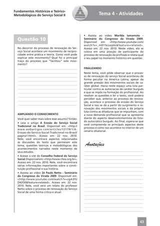 Fundamentos Históricos e Teórico-
Metodológicos do Serviço Social II                               Tema 4 - Atividades



                                                      • Assista ao vídeo Marilda Iamamoto -
  Questão 10                                          Seminário do Congresso da Virada 2009.
                                                      Disponível    em:   <http://www.youtube.com/
                                                      watch?v=_m01fezaqbk&feature=related>.
  No decorrer do processo de renovação do Ser-        Acesso em: 22 nov. 2010. Neste vídeo, ela se
  viço Social acontece um movimento de recipro-       coloca em uma posição de participante do
  cidade entre prática e teoria. Como você pode       processo de renovação da proﬁssão e relata qual
  explicar este movimento? Qual foi o principal       o seu papel no momento histórico em questão.
  traço do processo que “facilitou” este movi-
  mento?
  ____________________________________________        FINALIZANDO
  ____________________________________________        Neste tema, você pôde observar que o proces-
  ____________________________________________        so de renovação do serviço Social aconteceu de
  ____________________________________________        forma peculiar na América Latina, apesar da
                                                      grande pressão dos movimentos sociais de ca-
  ____________________________________________
                                                      ráter global. Havia neste espaço uma luta par-
  ____________________________________________        ticular contra as autocracias de caráter burguês
  ____________________________________________        e que se impôs na formação do proﬁssional. Ao
  ____________________________________________        resolver as questões e ler o texto, você poderá
  ____________________________________________        perceber que, anterior ao processo de renova-
                                                      ção, acontece o processo de erosão do Serviço
  ____________________________________________        Social e isso se dá a partir do surgimento e re-
                                                      novação dos movimentos sociais e da própria
                                                      luta contra as ditaduras que se impunham, com
  AMPLIANDO O CONHECIMENTO                            a nova demanda proﬁssional que se apresenta
  Você quer saber mais sobre esse assunto? Então:     diante do aspecto desenvolvimentista do Esta-
                                                      do autocrático burguês. Ao ﬁnal, espera-se que
  • Leia o artigo A Erosão do Serviço Social
                                                      você compreenda os principais aspectos deste
  Tradicional no Brasil. Disponível em: <http://
                                                      processo e como isso acontece no interior de um
  www.webartigos.com/articles/12174/1/A-
                                                      cenário ditatorial.
  Erosao-do-Servico-Social-Tradicional-no-Brasil/
  pagina1.html>. Acesso em: 22 nov. 2010.
  Nele, você encontrará aspectos relacionados
  às discussões do texto que permeiam este
  tema, questões teóricas e metodológicas dos          Anotações
  acontecimentos narrados neste momento de
                                                      ____________________________________________
  seus estudos.
                                                      ____________________________________________
  • Acesse o site do Conselho Federal do Serviço
  Social. Disponível em: <http://www.cfess.org.br>.   ____________________________________________
  Acesso em: 22 nov. 2010. Nele, você encontrará      ____________________________________________
  várias informações importantes sobre a consti-      ____________________________________________
  tuição proﬁssional e sua história.
                                                      ____________________________________________
  • Assista ao vídeo Zé Paulo Netto - Seminário
                                                      ____________________________________________
  do Congresso da Virada 2009. Disponível em:
  <http://www.youtube.com/watch?v=zgA3fU              ____________________________________________
  D42O0&feature=related>. Acesso em: 22 nov.          ____________________________________________
  2010. Nele, você verá um relato do professor        ____________________________________________
  Netto sobre o processo de renovação do Serviço
                                                      ____________________________________________
  Social de uma forma crítica e atual.
                                                      ____________________________________________
                                                      ____________________________________________
                                                      ____________________________________________
                                                      ____________________________________________
                                                      ____________________________________________



                                                                                                   43
 