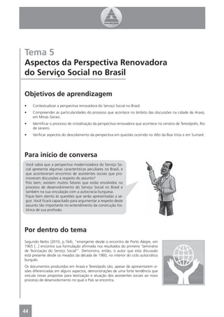 Tema 5
Aspectos da Perspectiva Renovadora
do Serviço Social no Brasil

Objetivos de aprendizagem
•    Contextualizar a perspectiva renovadora do Serviço Social no Brasil.
•    Compreender as particularidades do processo que acontece no âmbito das discussões na cidade de Araxá,
     em Minas Gerais.
•    Identiﬁcar o processo de cristalização da perspectiva renovadora que acontece no cenário de Teresópolis, Rio
     de Janeiro.
•    Veriﬁcar aspectos do descolamento da perspectiva em questão ocorrido no Alto da Boa Vista e em Sumaré.




Para início de conversa
 Você sabia que a perspectiva modernizadora do Serviço So-
 cial apresenta algumas características peculiares no Brasil, e
 que aconteceram encontros de assistentes sociais que pro-
 moveram discussões a respeito do assunto?
 Pois bem, existem muitos fatores que estão envolvidos no
 processo de desenvolvimento do Serviço Social no Brasil e
 também na sua vinculação com a autocracia burguesa.
 Fique bem atento às questões que serão apresentadas a se-
 guir. Você ﬁcará capacitado para argumentar a respeito deste
 assunto tão importante no entendimento da construção his-
 tórica de sua proﬁssão.




Por dentro do tema
Segundo Netto (2010, p.164), “emergente desde o encontro de Porto Alegre, em
1965 [...] encontra sua formulação aﬁrmada nos resultados do primeiro ‘Seminário
de Teorização do Serviço Social’”. Demonstra, então, o autor que esta discussão
está presente desde os meados da década de 1960, no interior do ciclo autocrático
burguês.
Os documentos produzidos em Araxá e Teresópolis são, apesar de apresentarem vi-
sões diferenciadas em alguns aspectos, demonstrações de uma forte tendência que
vincula novas propostas para teorização e atuação dos assistentes sociais ao novo
processo de desenvolvimento no qual o País se encontra.




44
4
 