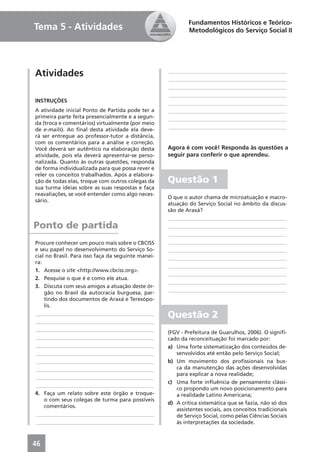 Fundamentos Históricos e Teórico-
Tema 5 - Atividades                                         Metodológicos do Serviço Social II




Atividades                                          ____________________________________________
                                                    ____________________________________________
                                                    ____________________________________________
                                                    ____________________________________________
INSTRUÇÕES                                          ____________________________________________
A atividade inicial Ponto de Partida pode ter a     ____________________________________________
primeira parte feita presencialmente e a segun-     ____________________________________________
da (troca e comentários) virtualmente (por meio
de e-mails). Ao ﬁnal desta atividade ela deve-      ____________________________________________
rá ser entregue ao professor-tutor a distância,
com os comentários para a análise e correção.
Você deverá ser autêntico na elaboração desta       Agora é com você! Responda às questões a
atividade, pois ela deverá apresentar-se perso-     seguir para conferir o que aprendeu.
nalizada. Quanto às outras questões, responda
de forma individualizada para que possa rever e
reler os conceitos trabalhados. Após a elabora-
ção de todas elas, troque com outros colegas da     Questão 1
sua turma ideias sobre as suas respostas e faça
reavaliações, se você entender como algo neces-
                                                    O que o autor chama de microatuação e macro-
sário.
                                                    atuação do Serviço Social no âmbito da discus-
                                                    são de Araxá?
                                                    ____________________________________________
Ponto de partida                                    ____________________________________________
                                                    ____________________________________________
Procure conhecer um pouco mais sobre o CBCISS       ____________________________________________
e seu papel no desenvolvimento do Serviço So-       ____________________________________________
cial no Brasil. Para isso faça da seguinte manei-   ____________________________________________
ra:
                                                    ____________________________________________
1. Acesse o site <http://www.cbciss.org>.
                                                    ____________________________________________
2. Pesquise o que é e como ele atua.
                                                    ____________________________________________
3. Discuta com seus amigos a atuação deste ór-
                                                    ____________________________________________
    gão no Brasil da autocracia burguesa, par-
    tindo dos documentos de Araxá e Teresópo-
    lis.
____________________________________________        Questão 2
____________________________________________
____________________________________________
                                                    (FGV - Prefeitura de Guarulhos, 2006). O signiﬁ-
____________________________________________        cado da reconceituação foi marcado por:
____________________________________________        a) Uma forte sistematização dos conteúdos de-
____________________________________________           senvolvidos até então pelo Serviço Social;
____________________________________________        b) Um movimento dos proﬁssionais na bus-
____________________________________________           ca da manutenção das ações desenvolvidas
                                                       para explicar a nova realidade;
____________________________________________
                                                    c) Uma forte inﬂuência de pensamento clássi-
____________________________________________
                                                       co propondo um novo posicionamento para
4. Faça um relato sobre este órgão e troque-           a realidade Latino Americana;
    o com seus colegas de turma para possíveis
                                                    d) A crítica sistemática que se fazia, não só dos
    comentários.
                                                       assistentes sociais, aos conceitos tradicionais
____________________________________________           de Serviço Social, como pelas Ciências Sociais
____________________________________________           às interpretações da sociedade.



46
 