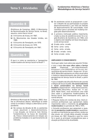 Fundamentos Históricos e Teórico-
Tema 5 - Atividades                                         Metodológicos do Serviço Social II




                                                    b) Os assistentes sociais se propuseram a acei-
Questão 8                                              tar o desaﬁo de sua participação no projeto
                                                       desenvolvimentista e, por meio do método
                                                       de desenvolvimento de comunidade, iriam
(Prefeitura de Campinas, 2002). O Movimento            contribuir para o processo de mudança exi-
de Reconceituação do Serviço Social, no Brasil,        gido pelo desenvolvimento.
assumiu, como marco inicial:                        c) A primeira instituição pública importante,
a) O Encontro de Araxá, em 1967.                       criada na área de assistência social, foi a Le-
b) Os Movimentos dos Estados Unidos, em                gião Brasileira de Assistência, em 1942, com
    1969.                                              o objetivo de trabalhar em favor do progres-
c) O Encontro de Teresópolis, em 1970.                 so do serviço social.
d) O Encontro de Araxá, em 1970.                    a) Errada- certa - errada.
e) O Encontro de Teresópolis, em 1967.              b) Certa - certa - certa.
                                                    c) Certa - certa - errada.
                                                    d) Errada - errada - certa.
                                                    e) Certa- errada - certa.
Questão 9
O que é e como se caracteriza a “perspectiva        AMPLIANDO O CONHECIMENTO
modernizadora do Serviço Social no Brasil”?         Você quer saber mais sobre esse assunto? Então:
____________________________________________        • Leia o texto Um novo olhar sobre o Serviço
____________________________________________        Social.      Disponível      em:<http://maisareis.
____________________________________________        blogspot.com/2009/06/as-direcoes-da-
____________________________________________        renovacao-do-servico.html>. Acesso em: 10 out.
                                                    2010. Maisa Reis apresenta um olhar atual sobre
____________________________________________
                                                    o histórico desenvolvimento das três principais
____________________________________________        perspectivas do Serviço Social no Brasil, a partir
____________________________________________        de 1964.
____________________________________________        • Leia o trabalho de Lélica Elis Pereira de Lacerda
____________________________________________        e Olegna de Souza Guedes. Do conservadorismo
                                                    à moral conservadora no Serviço Social
____________________________________________
                                                    brasileiro. Disponível em: <http://www.ssrevista.
                                                    uel.br/c-v8n2_lelica.htm>. Acesso em: 11 out.
                                                    2010. Neste texto, você encontrará uma visão
Questão 10                                          clara sobre a perspectiva modernizadora do
                                                    Serviço Social. Será interessante vê-lo, após as
                                                    outras leituras.
(Prefeitura Municipal de Campinas, 2002). Ana-      • Pesquise textos em revistas da área. Você en-
lise as aﬁrmativas abaixo, identiﬁque se estão      contrará proﬁssionais que apresentam dados
certas ou erradas e indique a alternativa corres-   importantes sobre o momento da perspectiva
pondente.                                           modernizadora no período de 1965 a 1975.
a) No começo da década de 60, os assistentes        • Consulte professores que pesquisam a ques-
    sociais assumiram o desenvolvimentismo,         tão da perspectiva modernizadora e questione-
    e sua atuação, ao tornar-se mais técnica,       os sobre as interferências que sofrem, ainda nos
    fundamentou-se na busca de neutralida-          dias atuais, em virtude desta atuação iniciada
    de, frieza e distanciamento em relação aos      em Araxá, em 1967. Pergunte o que foi, como
    problemas tratados e no aprimoramento de        foi e quais as principais consequências para a
    métodos.                                        atuação proﬁssional da atualidade.




48
 