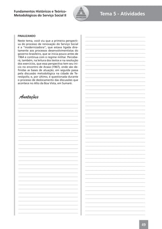Fundamentos Históricos e Teórico-
Metodológicos do Serviço Social II                              Tema 5 - Atividades



  FINALIZANDO                                         ____________________________________________
  Neste tema, você viu que a primeira perspecti-      ____________________________________________
  va do processo de renovação do Serviço Social       ____________________________________________
  é a “modernizadora”, que estava ligada dire-        ____________________________________________
  tamente aos processos desenvolvimentistas do
                                                      ____________________________________________
  governo brasileiro, que se inicia pouco antes de
  1964 e continua com o regime militar. Percebe-      ____________________________________________
  rá, também, na leitura dos textos e na resolução    ____________________________________________
  dos exercícios, que essa perspectiva tem seu iní-   ____________________________________________
  cio no encontro de Araxá (1967), onde são de-
                                                      ____________________________________________
  ﬁnidas as bases de atuação; em seguida passa
  pela discussão metodológica na cidade de Te-        ____________________________________________
  resópolis; e, por último, é questionada durante     ____________________________________________
  o processo de deslocamento das discussões que       ____________________________________________
  acontece no Alto da Boa Vista, em Sumaré.           ____________________________________________
                                                      ____________________________________________
                                                      ____________________________________________
   Anotações                                          ____________________________________________
                                                      ____________________________________________
  ____________________________________________
                                                      ____________________________________________
  ____________________________________________
                                                      ____________________________________________
  ____________________________________________
                                                      ____________________________________________
  ____________________________________________
                                                      ____________________________________________
  ____________________________________________
                                                      ____________________________________________
  ____________________________________________
                                                      ____________________________________________
  ____________________________________________
                                                      ____________________________________________
  ____________________________________________
                                                      ____________________________________________
  ____________________________________________
                                                      ____________________________________________
  ____________________________________________
                                                      ____________________________________________
  ____________________________________________
                                                      ____________________________________________
  ____________________________________________
                                                      ____________________________________________
  ____________________________________________
                                                      ____________________________________________
  ____________________________________________
                                                      ____________________________________________
  ____________________________________________
                                                      ____________________________________________
  ____________________________________________
                                                      ____________________________________________
  ____________________________________________
                                                      ____________________________________________
  ____________________________________________
                                                      ____________________________________________
  ____________________________________________
                                                      ____________________________________________
  ____________________________________________
                                                      ____________________________________________
  ____________________________________________
                                                      ____________________________________________
  ____________________________________________
                                                      ____________________________________________
  ____________________________________________
                                                      ____________________________________________
  ____________________________________________
                                                      ____________________________________________
  ____________________________________________
                                                      ____________________________________________
  ____________________________________________
                                                      ____________________________________________
  ____________________________________________
                                                      ____________________________________________
  ____________________________________________
                                                      ____________________________________________



                                                                                               49
 