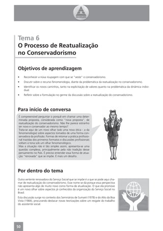Tema 6
O Processo de Reatualização
no Conservadorismo

Objetivos de aprendizagem
•    Reconhecer a nova roupagem com que se “veste” o conservadorismo.
•    Discutir sobre o recurso fenomenologia, diante da problemática da reatualização no conservadorismo.
•    Identiﬁcar os novos caminhos, tanto na explicitação de valores quanto na problemática da dinâmica indivi-
     dual.
•    Reﬂetir sobre a formulação no germe da discussão sobre a reatualização do conservadorismo.




Para início de conversa
 É compreensível perguntar o porquê em chamar uma deter-
 minada proposta, considerada como “nova proposta”, de
 reatualização do conservadorismo. Não lhe parece estranho
 ser novo e conservador ao mesmo tempo?
 Trata-se aqui de um novo olhar (sob uma nova ótica - a da
 fenomenologia) sobre aspectos tomados de uma forma con-
 servadora da proﬁssão. Formas de retomar a prática proﬁssio-
 nal trazidas dos primeiros formatos e discussões proﬁssionais
 voltam à tona sob um olhar fenomenológico.
 Mas a situação não é tão simples assim; apresenta-se uma
 questão complexa, principalmente pela não tradição desse
 pensamento no País. É preciso entender essa forma de atua-
 ção “renovada” que se impõe. É mais um desaﬁo.




Por dentro do tema
Outra vertente renovadora do Serviço Social que se impõe é a que se pode aqui cha-
mar de reatualização do conservadorismo. Esse nome se dá porque essa perspectiva
não apresenta algo de muito novo como forma de atualização. O que ela promove
é um novo olhar sobre aspectos já conhecidos da organização do Serviço Social no
Brasil.
Esta discussão surge no contexto dos Seminários de Sumaré (1978) e do Alto da Boa
Vista (1984), procurando destacar novas teorizações sobre um resgate do trabalho
do assistente social.




50
4
 