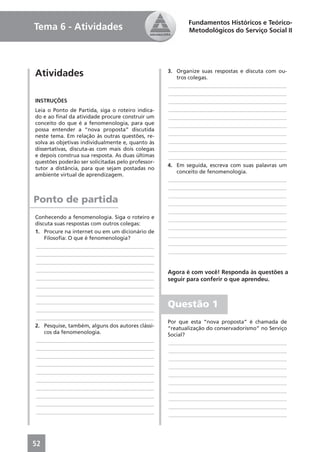 Fundamentos Históricos e Teórico-
Tema 6 - Atividades                                       Metodológicos do Serviço Social II




Atividades                                         3. Organize suas respostas e discuta com ou-
                                                      tros colegas.
                                                   ____________________________________________
                                                   ____________________________________________
INSTRUÇÕES                                         ____________________________________________
Leia o Ponto de Partida, siga o roteiro indica-    ____________________________________________
do e ao ﬁnal da atividade procure construir um     ____________________________________________
conceito do que é a fenomenologia, para que        ____________________________________________
possa entender a “nova proposta” discutida
neste tema. Em relação às outras questões, re-     ____________________________________________
solva as objetivas individualmente e, quanto às    ____________________________________________
dissertativas, discuta-as com mais dois colegas    ____________________________________________
e depois construa sua resposta. As duas últimas    ____________________________________________
questões poderão ser solicitadas pelo professor-
                                                   4. Em seguida, escreva com suas palavras um
tutor a distância, para que sejam postadas no
                                                      conceito de fenomenologia.
ambiente virtual de aprendizagem.
                                                   ____________________________________________
                                                   ____________________________________________
                                                   ____________________________________________
Ponto de partida                                   ____________________________________________
                                                   ____________________________________________
Conhecendo a fenomenologia. Siga o roteiro e       ____________________________________________
discuta suas respostas com outros colegas:
                                                   ____________________________________________
1. Procure na internet ou em um dicionário de
    Filosoﬁa: O que é fenomenologia?               ____________________________________________
____________________________________________       ____________________________________________
____________________________________________       ____________________________________________
____________________________________________
____________________________________________       Agora é com você! Responda às questões a
____________________________________________       seguir para conferir o que aprendeu.
____________________________________________
____________________________________________
____________________________________________
____________________________________________
                                                   Questão 1
____________________________________________
                                                   Por que esta “nova proposta” é chamada de
2. Pesquise, também, alguns dos autores clássi-    “reatualização do conservadorismo” no Serviço
    cos da fenomenologia.                          Social?
____________________________________________       ____________________________________________
____________________________________________       ____________________________________________
____________________________________________       ____________________________________________
____________________________________________       ____________________________________________
____________________________________________       ____________________________________________
____________________________________________       ____________________________________________
____________________________________________       ____________________________________________
____________________________________________       ____________________________________________
____________________________________________       ____________________________________________
____________________________________________       ____________________________________________




52
 