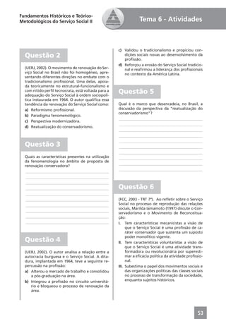 Fundamentos Históricos e Teórico-
Metodológicos do Serviço Social II                               Tema 6 - Atividades



                                                     c) Validou o tradicionalismo e propiciou con-
  Questão 2                                             dições sociais novas ao desenvolvimento da
                                                        proﬁssão.
                                                     d) Reforçou a erosão do Serviço Social tradicio-
  (UERJ, 2002). O movimento de renovação do Ser-        nal e reaﬁrmou a liderança dos proﬁssionais
  viço Social no Brasil não foi homogêneo, apre-        no contexto da América Latina.
  sentando diferentes direções no embate com o
  tradicionalismo proﬁssional. Uma delas, apoia-
  da teoricamente no estrutural-funcionalismo e
  com nítido perﬁl tecnocrata, está voltada para a
  adequação do Serviço Social à ordem sociopolí-
                                                     Questão 5
  tica instaurada em 1964. O autor qualiﬁca essa
  tendência da renovação do Serviço Social como:     Qual é o marco que desencadeia, no Brasil, a
  a) Reformismo proﬁssional.                         discussão da perspectiva da “reatualização do
                                                     conservadorismo”?
  b) Paradigma fenomenológico.
                                                     ____________________________________________
  c) Perspectiva modernizadora.
                                                     ____________________________________________
  d) Reatualização do conservadorismo.
                                                     ____________________________________________
                                                     ____________________________________________
                                                     ____________________________________________
  Questão 3                                          ____________________________________________
                                                     ____________________________________________
  Quais as características presentes na utilização   ____________________________________________
  da fenomenologia no âmbito de proposta de
                                                     ____________________________________________
  renovação conservadora?
                                                     ____________________________________________
  ____________________________________________
  ____________________________________________
  ____________________________________________
  ____________________________________________       Questão 6
  ____________________________________________
  ____________________________________________       (FCC, 2003 - TRT 7ª). Ao reﬂetir sobre o Serviço
  ____________________________________________       Social no processo de reprodução das relações
                                                     sociais, Marilda Iamamoto (1997) discute o Con-
  ____________________________________________
                                                     servadorismo e o Movimento de Reconceitua-
  ____________________________________________       ção:
  ____________________________________________       I. Tem características mecanicistas a visão de
                                                          que o Serviço Social é uma proﬁssão de ca-
                                                          ráter conservador que sustenta um suposto
                                                          poder monolítico vigente.
  Questão 4                                          II. Tem características voluntaristas a visão de
                                                          que o Serviço Social é uma atividade trans-
  (UERJ, 2002). O autor analisa a relação entre a         formadora ou revolucionária por superesti-
  autocracia burguesa e o Serviço Social. A dita-         mar a eﬁcácia política da atividade proﬁssio-
  dura, implantada em 1964, teve a seguinte re-           nal.
  percussão na proﬁssão:                             III. Subestima o papel dos movimentos sociais e
  a) Alterou o mercado de trabalho e consolidou           das organizações políticas das classes sociais
     a pós-graduação na área.                             no processo de transformação da sociedade,
  b) Integrou a proﬁssão no circuito universitá-          enquanto sujeitos históricos.
     rio e bloqueou o processo de renovação da
     área.




                                                                                                    53
 