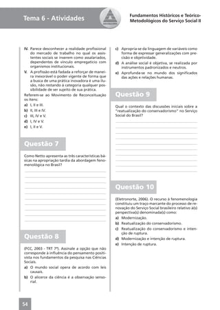 Fundamentos Históricos e Teórico-
Tema 6 - Atividades                                        Metodológicos do Serviço Social II




IV. Parece desconhecer a realidade proﬁssional     c) Apropria-se da linguagem de variáveis como
    do mercado de trabalho no qual os assis-          forma de expressar generalizações com pre-
    tentes sociais se inserem como assalariados,      cisão e objetividade.
    dependentes de vínculo empregatício com        d) A análise social é objetiva, se realizada por
    organismos institucionais.                        instrumentos padronizados e neutros.
V. A proﬁssão está fadada a reforçar de manei-     e) Aprofunda-se no mundo dos signiﬁcados
    ra inexorável o poder vigente de forma que        das ações e relações humanas.
    a busca de uma prática inovadora é uma ilu-
    são, não restando à categoria qualquer pos-
    sibilidade de ser sujeito de sua prática.
Referem-se ao Movimento de Reconceituação          Questão 9
os itens:
a) I, II e III.                                    Qual o contexto das discussões iniciais sobre a
b) II, III e IV.                                   “reatualização do conservadorismo” no Serviço
c) III, IV e V.                                    Social do Brasil?
d) I, IV e V.                                      ____________________________________________
e) I, II e V.                                      ____________________________________________
                                                   ____________________________________________
                                                   ____________________________________________

Questão 7                                          ____________________________________________
                                                   ____________________________________________
                                                   ____________________________________________
Como Netto apresenta as três características bá-
sicas na apropriação tardia da abordagem feno-     ____________________________________________
menológica no Brasil?                              ____________________________________________
____________________________________________       ____________________________________________
____________________________________________
____________________________________________
____________________________________________       Questão 10
____________________________________________
____________________________________________       (Eletronorte, 2006). O recurso à fenomenologia
____________________________________________       constituiu um traço marcante do processo de re-
____________________________________________       novação do Serviço Social brasileiro relativo à(s)
____________________________________________       perspectiva(s) denominada(s) como:
____________________________________________       a) Modernização.
                                                   b) Reatualização do conservadorismo.
                                                   c) Reatualização do conservadorismo e inten-
                                                       ção de ruptura.
Questão 8                                          d) Modernização e intenção de ruptura.
                                                   e) Intenção de ruptura.
(FCC, 2003 - TRT 7ª). Assinale a opção que não
corresponde à inﬂuência do pensamento positi-
vista nos fundamentos da pesquisa nas Ciências
Sociais.
a) O mundo social opera de acordo com leis
    causais.
b) O alicerce da ciência é a observação senso-
    rial.




54
 
