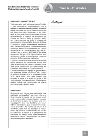 Fundamentos Históricos e Teórico-
Metodológicos do Serviço Social II                               Tema 6 - Atividades



  AMPLIANDO O CONHECIMENTO
                                                       Anotações
  Você quer saber mais sobre esse assunto? Então:
                                                       ____________________________________________
  • Leia o texto de Carla Andréia Alves da Silva, O
  sentido da reﬂexão sobre autonomia no serviço        ____________________________________________
  social. Disponível em: <http://www.ssrevista.uel.    ____________________________________________
  br/c_v6n2_carla.htm>. Acesso em: 10 out. 2010.       ____________________________________________
  Nele, a autora faz uma reconstrução histórica,       ____________________________________________
  desenvolvendo o conceito de autonomia no
  interior do Serviço Social e constitui, assim,       ____________________________________________
  um relato coerente de todo o processo de             ____________________________________________
  constituição proﬁssional à luz da teoria de Marx.    ____________________________________________
  • Consulte a página do Dicionário virtual que        ____________________________________________
  trata da reatualização do conservadorismo no         ____________________________________________
  âmbito do Serviço Social. Disponível em: <http://
  students.wikia.com/wiki/Servi%C3%A7o_                ____________________________________________
  Social/Crise_e_renova%C3%A7%C3%A3o>.                 ____________________________________________
  Acesso em: 11 out. 2010. Nesta página, você          ____________________________________________
  terá acesso a todas as questões que rondam o         ____________________________________________
  conceito, de forma clara e explicativa.
                                                       ____________________________________________
  • Procure, em revistas especializadas do Serviço
                                                       ____________________________________________
  Social, pesquisas dos últimos dois anos e veri-
  ﬁque a ocorrência de trabalho com este tema.         ____________________________________________
  Você pode encontrá-las nos sites ligados aos         ____________________________________________
  Conselhos Regionais e ao Conselho Federal.           ____________________________________________
  • Assista ao ﬁlme sobre O papel da Igreja Católica   ____________________________________________
  nas questões sociais. Disponível em: <http://
                                                       ____________________________________________
  pt.gloria.tv/?media=105701>. Acesso em: 11 out.
  2010. Neste vídeo, você verá imagens que             ____________________________________________
  mostram o papel e a ação da Igreja e dos             ____________________________________________
  “congregados” com a população. Estas imagens         ____________________________________________
  podem facilitar sua compreensão da relação
                                                       ____________________________________________
  entre a Igreja e o Serviço Social.
                                                       ____________________________________________
                                                       ____________________________________________
  FINALIZANDO                                          ____________________________________________
  Neste tema, você viu que a perspectiva da “rea-      ____________________________________________
  tualização conservadora” gera um retorno a           ____________________________________________
  determinadas formas de agir no Serviço Social,       ____________________________________________
  onde retoma determinadas atuações e procu-
                                                       ____________________________________________
  ra demonstrar as ações por meio de uma nova
  “roupagem”. Você viu, também, um pouco               ____________________________________________
  sobre o contexto no qual se desenvolveu essa         ____________________________________________
  “nova proposta”. Ao realizar as leituras e as        ____________________________________________
  atividades, você deve ter percebido a relação        ____________________________________________
  íntima de todos os acontecimentos no cenário
  da autocracia burguesa e as perspectivas re-         ____________________________________________
  novadoras do Serviço Social, além também de          ____________________________________________
  determinar formas “simpliﬁcadas” de leitura          ____________________________________________
  fenomenológica da realidade.                         ____________________________________________
                                                       ____________________________________________
                                                       ____________________________________________
                                                       ____________________________________________



                                                                                                55
 