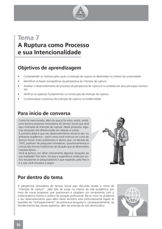 Tema 7
A Ruptura como Processo
e sua Intencionalidade

Objetivos de aprendizagem
•    Compreender os motivos pelos quais a intenção de ruptura se desenvolve no interior da universidade.
•    Identiﬁcar as bases sociopolíticas da perspectiva da intenção de ruptura.
•    Analisar o desenvolvimento do processo da perspectiva de ruptura e o contexto em seus principais momen-
     tos.
•    Veriﬁcar os aspectos fundamentais na construção da intenção de ruptura.
•    Contextualizar o processo da intenção de ruptura na modernidade.




Para início de conversa
 Como foi mencionado, além do que já foi visto, existe, ainda,
 uma terceira proposta renovadora do Serviço Social que será
 aqui chamada de intenção de ruptura. Nesta proposta, algu-
 mas situações são diferenciadas em relação a outras.
 A primeira delas é que seu desenvolvimento inicial se deu no
 ambiente acadêmico - assim como você vivencia um curso de
 Serviço Social. Eram professores e alunos que, na década de
 1970, partiram de pesquisas inovadoras, questionamentos e
 críticas das formas tradicionais de atuação que se desenvolvia
 naquela época.
 Você já pensou em olhar criticamente algumas situações da
 sua realidade? Pois bem, foi essa a experiência vivida por ou-
 tros estudantes (e pesquisadores) e que expandiu pelo País e
 é o que você estudará a seguir.




Por dentro do tema
A perspectiva renovadora do Serviço Social aqui discutida recebe o nome de
“intenção de ruptura” pelo fato de surgir no interior da vida acadêmica, por
meio de novas propostas que questionam e propõem um rompimento com o
tradicionalismo teórico e prático da atuação proﬁssional. Ela se inicia na academia
e seu desenvolvimento para além deste território está profundamente ligado às
questões do “enfraquecimento” da autocracia burguesa e, consequentemente, ao
fortalecimento das classes operárias, além da emersão do viés democrático.




56
4
 