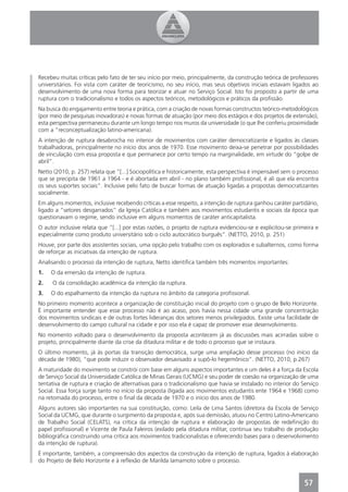 Recebeu muitas críticas pelo fato de ter seu início por meio, principalmente, da construção teórica de professores
universitários. Foi vista com caráter de teoricismo, no seu início, mas seus objetivos iniciais estavam ligados ao
desenvolvimento de uma nova forma para teorizar e atuar no Serviço Social. Isto foi proposto a partir de uma
ruptura com o tradicionalismo e todos os aspectos teóricos, metodológicos e práticos da proﬁssão.
Na busca do engajamento entre teoria e prática, com a criação de novas formas constructos teórico-metodológicos
(por meio de pesquisas inovadoras) e novas formas de atuação (por meio dos estágios e dos projetos de extensão),
esta perspectiva permaneceu durante um longo tempo nos muros da universidade (o que lhe conferiu proximidade
com a “reconceptualização latino-americana).
A intenção de ruptura desabrocha no interior de movimentos com caráter democratizante e ligados às classes
trabalhadoras, principalmente no início dos anos de 1970. Esse movimento deixa-se penetrar por possibilidades
de vinculação com essa proposta e que permanece por certo tempo na marginalidade, em virtude do “golpe de
abril”.
Netto (2010, p. 257) relata que “[...] Sociopolítica e historicamente, esta perspectiva é impensável sem o processo
que se precipita de 1961 a 1964 - e é abortada em abril - no plano também proﬁssional, é ali que ela encontra
os seus suportes sociais”. Inclusive pelo fato de buscar formas de atuação ligadas a propostas democratizantes
socialmente.
Em alguns momentos, inclusive recebendo críticas a esse respeito, a intenção de ruptura ganhou caráter partidário,
ligado a “setores desgarrados” da Igreja Católica e também aos movimentos estudantis e sociais da época que
questionavam o regime, sendo inclusive em alguns momentos de caráter anticapitalista.
O autor inclusive relata que “[...] por estas razões, o projeto de ruptura evidenciou-se e explicitou-se primeira e
especialmente como produto universitário sob o ciclo autocrático burguês”. (NETTO, 2010, p. 251)
Houve, por parte dos assistentes sociais, uma opção pelo trabalho com os explorados e subalternos, como forma
de reforçar as iniciativas da intenção de ruptura.
Analisando o processo da intenção de ruptura, Netto identiﬁca também três momentos importantes:
1.   O da emersão da intenção de ruptura.
2.   O da consolidação acadêmica da intenção da ruptura.
3.   O do espalhamento da intenção da ruptura no âmbito da categoria proﬁssional.
No primeiro momento acontece a organização de constituição inicial do projeto com o grupo de Belo Horizonte.
É importante entender que esse processo não é ao acaso, pois havia nessa cidade uma grande concentração
dos movimentos sindicais e de outras fortes lideranças dos setores menos privilegiados. Existe uma facilidade de
desenvolvimento do campo cultural na cidade e por isso ela é capaz de promover esse desenvolvimento.
No momento voltado para o desenvolvimento da proposta acontecem já as discussões mais acirradas sobre o
projeto, principalmente diante da crise da ditadura militar e de todo o processo que se instaura.
O último momento, já às portas da transição democrática, surge uma ampliação desse processo (no início da
década de 1980), “que pode induzir o observador desavisado a supô-lo hegemônico”. (NETTO, 2010, p.267)
A maturidade do movimento se constrói com base em alguns aspectos importantes e um deles é a força da Escola
de Serviço Social da Universidade Católica de Minas Gerais (UCMG) e seu poder de coesão na organização de uma
tentativa de ruptura e criação de alternativas para o tradicionalismo que havia se instalado no interior do Serviço
Social. Essa força surge tanto no início da proposta (ligada aos movimentos estudantis ente 1964 e 1968) como
na retomada do processo, entre o ﬁnal da década de 1970 e o início dos anos de 1980.
Alguns autores são importantes na sua constituição, como: Leila de Lima Santos (diretora da Escola de Serviço
Social da UCMG, que durante o surgimento da proposta e, após sua demissão, atuou no Centro Latino-Americano
de Trabalho Social (CELATS), na crítica da intenção de ruptura e elaboração de propostas de redeﬁnição do
papel proﬁssional) e Vicente de Paula Faleiros (exilado pela ditadura militar, continua seu trabalho de produção
bibliográﬁca construindo uma crítica aos movimentos tradicionalistas e oferecendo bases para o desenvolvimento
da intenção de ruptura).
É importante, também, a compreensão dos aspectos da construção da intenção de ruptura, ligados à elaboração
do Projeto de Belo Horizonte e à reﬂexão de Marilda Iamamoto sobre o processo.


                                                                                                             57
 