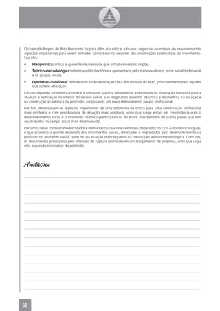 O chamado Projeto de Belo Horizonte foi para além das críticas e buscou organizar no interior do movimento três
aspectos importantes para serem tomados como base no decorrer das construções sistemáticas do movimento.
São eles:
•    Ideopolítica: critica a aparente neutralidade que o tradicionalismo impõe.
•    Teórico-metodológica: rebate a visão dicotômica apresentada pelo tradicionalismo, entre a realidade social
     e os grupos sociais.
•    Operativo-funcional: debate com a não explicação clara dos motivos da ação, principalmente para aqueles
     que sofrem esta ação.
Em um segundo momento acontece a crítica de Marilda Iamamoto e a retomada da inspiração marxiana para a
atuação e teorização no interior do Serviço Social. São resgatados aspectos da crítica e da dialética na atuação e
na construção acadêmica da proﬁssão, propiciando um novo delineamento para o proﬁssional.
Por ﬁm, desenvolvem-se aspectos importantes de uma retomada da crítica para uma constituição proﬁssional
mais moderna e com possibilidade de atuação mais ampliada, visto que surge então em consonância com o
desenvolvimento social e o momento histórico-político não só do Brasil, mas também de outros países que têm
seu trabalho no campo social mais desenvolvido.
Portanto, nesse contexto modernizador e democrático (que teve ponto seu disparador no ciclo autocrático burguês)
é que acontece a grande expansão dos movimentos sociais, reforçados e respaldados pelo desenvolvimento da
proﬁssão do assistente social, tanto na sua atuação prática quanto na construção teórico-metodológica. Com isso,
os documentos produzidos pela intenção de ruptura promoveram um alargamento da proposta, visto que urgia
esta expansão no interior da proﬁssão.




Anotações
_______________________________________________________________________________________________

_______________________________________________________________________________________________

_______________________________________________________________________________________________

_______________________________________________________________________________________________

_______________________________________________________________________________________________

_______________________________________________________________________________________________

_______________________________________________________________________________________________

_______________________________________________________________________________________________

_______________________________________________________________________________________________

_______________________________________________________________________________________________

_______________________________________________________________________________________________

_______________________________________________________________________________________________

_______________________________________________________________________________________________

_______________________________________________________________________________________________



58
4
 