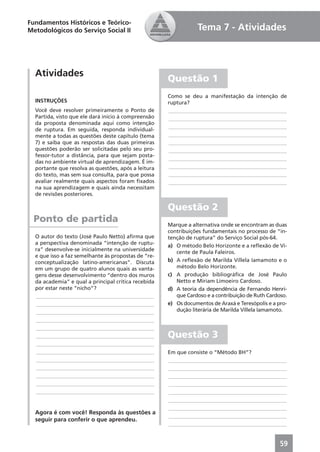 Fundamentos Históricos e Teórico-
Metodológicos do Serviço Social II                              Tema 7 - Atividades



  Atividades
                                                     Questão 1
                                                     Como se deu a manifestação da intenção de
  INSTRUÇÕES                                         ruptura?
  Você deve resolver primeiramente o Ponto de        ____________________________________________
  Partida, visto que ele dará início à compreensão   ____________________________________________
  da proposta denominada aqui como intenção
                                                     ____________________________________________
  de ruptura. Em seguida, responda individual-
  mente a todas as questões deste capítulo (tema     ____________________________________________
  7) e saiba que as respostas das duas primeiras     ____________________________________________
  questões poderão ser solicitadas pelo seu pro-     ____________________________________________
  fessor-tutor a distância, para que sejam posta-
                                                     ____________________________________________
  das no ambiente virtual de aprendizagem. É im-
  portante que resolva as questões, após a leitura   ____________________________________________
  do texto, mas sem sua consulta, para que possa     ____________________________________________
  avaliar realmente quais aspectos foram ﬁxados      ____________________________________________
  na sua aprendizagem e quais ainda necessitam
  de revisões posteriores.

                                                     Questão 2
  Ponto de partida                                   Marque a alternativa onde se encontram as duas
                                                     contribuições fundamentais no processo de “in-
  O autor do texto (José Paulo Netto) aﬁrma que      tenção de ruptura” do Serviço Social pós-64.
  a perspectiva denominada “intenção de ruptu-
                                                     a) O método Belo Horizonte e a reﬂexão de Vi-
  ra” desenvolve-se inicialmente na universidade
                                                        cente de Paula Faleiros.
  e que isso a faz semelhante às propostas de “re-
  conceptualização latino-americanas”. Discuta       b) A reﬂexão de Marilda Villela Iamamoto e o
  em um grupo de quatro alunos quais as vanta-          método Belo Horizonte.
  gens desse desenvolvimento “dentro dos muros       c) A produção bibliográﬁca de José Paulo
  da academia” e qual a principal crítica recebida      Netto e Miriam Limoeiro Cardoso.
  por estar neste “nicho”?                           d) A teoria da dependência de Fernando Henri-
  ____________________________________________          que Cardoso e a contribuição de Ruth Cardoso.
  ____________________________________________       e) Os documentos de Araxá e Teresópolis e a pro-
  ____________________________________________          dução literária de Marilda Villela Iamamoto.
  ____________________________________________
  ____________________________________________
  ____________________________________________       Questão 3
  ____________________________________________
  ____________________________________________       Em que consiste o “Método BH”?
  ____________________________________________       ____________________________________________
  ____________________________________________       ____________________________________________
  ____________________________________________       ____________________________________________
  ____________________________________________       ____________________________________________
  ____________________________________________       ____________________________________________
                                                     ____________________________________________
                                                     ____________________________________________
  Agora é com você! Responda às questões a
                                                     ____________________________________________
  seguir para conferir o que aprendeu.
                                                     ____________________________________________


                                                                                                  59
 