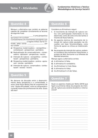 Fundamentos Históricos e Teórico-
Tema 7 - Atividades                                          Metodológicos do Serviço Social II




Questão 4                                            Questão 6
Marque a alternativa que contém as palavras          Considere as aﬁrmativas a seguir:
capazes de completar corretamente as lacunas         I. O movimento da intenção de ruptura con-
da seguinte frase:                                        tou com participações memoráveis no seu
A _________________________ é uma perspectiva             desenrolar, como de Leila Lima dos Santos e
que possui em sua base ______________________             Vicente de Paula Faleiros.
o envolvimento em movimentos estudantis que          II. Os aspectos teóricos do movimento de in-
___________________ o regime militar. Ela foi cri-        tenção de ruptura estão pautados nas dis-
ticada, pelas outras ____________________ por             cussões com base fenomenológica, como
seu caráter _________________.                            forma de apoiar as críticas ao tradicionalis-
a) Perspectiva modernizadora – sociopolítica –            mo.
    contestavam - perspectivas – partidário.         III. Na proposta da intenção de ruptura, podem-
b) Reatualização do conservadorismo - conser-             se considerar dois momentos importantes: o
    vadora - apoiavam - perspectivas - neutro.            projeto de Belo Horizonte e as reﬂexões de
c) Intenção de ruptura - sociopolítica - contes-          Marilda Iamamoto.
    tavam - perspectivas - partidário.               Marque agora a alternativa correta:
d) Perspectiva modernizadora - prática - apoia-      a) A aﬁrmativa I é falsa.
    vam - escolas - partidário.                      b) A aﬁrmativa II é verdadeira.
e) Intenção de ruptura - conservadora - contes-      c) As aﬁrmativas I e II são falsas.
    tavam - escolas - neutro.
                                                     d) A aﬁrmativa II é falsa.
                                                     e) As aﬁrmativas II e II são falsas.

Questão 5
                                                     Questão 7
No decorrer da discussão entre o desenvolvi-
mento desta perspectiva e a universidade, o
autor (José Paulo Netto) fala do surgimento de       Quais os aspectos citados por Netto (2010) que
uma “dupla diﬁculdade” entre as vanguardas e         ligam as primeiras ideias da proposta da inten-
a grande massa dos proﬁssionais da área. Quais       ção de ruptura aos cenários brasileiro e interna-
são elas?                                            cional?
____________________________________________          ____________________________________________
____________________________________________          ____________________________________________
____________________________________________          ____________________________________________
____________________________________________          ____________________________________________
____________________________________________          ____________________________________________
____________________________________________          ____________________________________________
____________________________________________          ____________________________________________
____________________________________________          ____________________________________________
____________________________________________          ____________________________________________
____________________________________________          ____________________________________________
____________________________________________          ____________________________________________
____________________________________________          ____________________________________________
____________________________________________          ____________________________________________
____________________________________________          ____________________________________________
____________________________________________          ____________________________________________
                                                      ____________________________________________



60
 