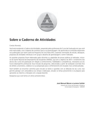 Sobre o Caderno de Atividades
Caro(a) Aluno(a),
Você está recebendo o Caderno de Atividades, preparado pelos professores do Curso de Graduação em que você
está matriculado, com o objetivo de contribuir para a sua aprendizagem. Ele aprofunda os conteúdos disponíveis
nas publicações que fazem parte do Programa do Livro-Texto (PLT), trazendo orientações de estudo, destaques,
propostas de atividades individuais e em grupo e desafios de aprendizagem a serem realizados.
As questões propostas foram elaboradas pelos docentes ou adaptadas de provas públicas já realizadas, inclusi-
ve do Exame Nacional de Desempenho de Estudantes (ENADE), que tem o objetivo de aferir o rendimento dos
alunos dos cursos de graduação em relação a conhecimentos, habilidades e competências, necessários ao seu
futuro desempenho profissional. Essa inclusão de perguntas, selecionadas a partir de avaliações ocorridas fora
do âmbito universitário, colabora na sua preparação para o enfrentamento de situações mais contextualizadas.
Você também vai encontrar caminhos para vincular os textos e questões com as teleaulas do seu curso. Isso
permite planejar com antecedência seu tempo e dedicação, estudar os temas previamente e se preparar para
aproveitar ao máximo a interação com a equipe docente.
Desejamos que você tenha um ótimo semestre letivo.



                                                                     José Manuel Moran e Luciano Sathler
                                                                           Diretoria do Centro de Educação a Distância
                                                                                   Universidade Anhanguera - UNIDERP
 