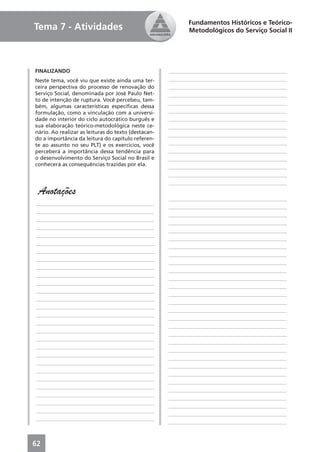 Fundamentos Históricos e Teórico-
Tema 7 - Atividades                                         Metodológicos do Serviço Social II




FINALIZANDO                                          ____________________________________________
Neste tema, você viu que existe ainda uma ter-       ____________________________________________
ceira perspectiva do processo de renovação do        ____________________________________________
Serviço Social, denominada por José Paulo Net-       ____________________________________________
to de intenção de ruptura. Você percebeu, tam-
                                                     ____________________________________________
bém, algumas características especíﬁcas dessa
formulação, como a vinculação com a universi-        ____________________________________________
dade no interior do ciclo autocrático burguês e      ____________________________________________
sua elaboração teórico-metodológica neste ce-        ____________________________________________
nário. Ao realizar as leituras do texto (destacan-
                                                     ____________________________________________
do a importância da leitura do capítulo referen-
te ao assunto no seu PLT) e os exercícios, você      ____________________________________________
perceberá a importância dessa tendência para         ____________________________________________
o desenvolvimento do Serviço Social no Brasil e      ____________________________________________
conhecerá as consequências trazidas por ela.         ____________________________________________
                                                     ____________________________________________
                                                     ____________________________________________
 Anotações
                                                     ____________________________________________
____________________________________________
                                                     ____________________________________________
____________________________________________
                                                     ____________________________________________
____________________________________________
                                                     ____________________________________________
____________________________________________
                                                     ____________________________________________
____________________________________________
                                                     ____________________________________________
____________________________________________
                                                     ____________________________________________
____________________________________________
                                                     ____________________________________________
____________________________________________
                                                     ____________________________________________
____________________________________________
                                                     ____________________________________________
____________________________________________
                                                     ____________________________________________
____________________________________________
                                                     ____________________________________________
____________________________________________
                                                     ____________________________________________
____________________________________________
                                                     ____________________________________________
____________________________________________
                                                     ____________________________________________
____________________________________________
                                                     ____________________________________________
____________________________________________
                                                     ____________________________________________
____________________________________________
                                                     ____________________________________________
____________________________________________
                                                     ____________________________________________
____________________________________________
                                                     ____________________________________________
____________________________________________
                                                     ____________________________________________
____________________________________________
                                                     ____________________________________________
____________________________________________
                                                     ____________________________________________
____________________________________________
                                                     ____________________________________________
____________________________________________
                                                     ____________________________________________
____________________________________________
                                                     ____________________________________________
____________________________________________
                                                     ____________________________________________
____________________________________________
                                                     ____________________________________________
____________________________________________
                                                     ____________________________________________



62
 
