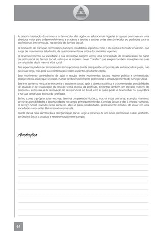 A própria laicização do ensino e o desvincular das agências educacionais ligadas às igrejas promoveram uma
abertura maior para o desenvolvimento e o acesso a teorias e autores antes desconhecidos ou proibidos para os
proﬁssionais em formação, no cenário do Serviço Social.
O momento de transição democrática também possibilitou aspectos como o da ruptura do tradicionalismo, que
surge de movimentos estudantis, de questionamentos e crítica dos modelos vigentes.
O desenvolvimento da sociedade e sua renovação surgem como uma necessidade de reelaboração do papel
do proﬁssional do Serviço Social, visto que se impõem novas “tarefas” que exigem também inovações nas suas
participações desta mesma vida social.
Tais aspectos podem ser considerados como positivos diante das questões impostas pela autocracia burguesa, não
pela sua força, mas pela sua contestação e pelos aspectos resultantes desta.
Esse movimento contraditório de ação e reação, entre movimentos sociais, regime político e universidade,
proporcionou aquilo que se pode chamar de desenvolvimento proﬁssional e amadurecimento do Serviço Social.
Este é o contexto no qual se encontra o assistente social, após a abertura política e o aumento das possibilidades
de atuação e de visualização da relação teoria-prática da proﬁssão. Encontra também um elevado número de
propostas, entre elas as de renovação do Serviço Social no Brasil, com as quais pode se desenvolver na sua prática
e na sua construção teórica da proﬁssão.
Enﬁm, como o próprio autor escreve, termina um período histórico, mas se inicia um longo e amplo momento
de novas possibilidades e oportunidades no campo principalmente das Ciências Sociais e das Ciências Humanas.
O Serviço Social, inserido neste contexto, abre-se para possibilidades, praticamente inﬁnitas, de atuar em uma
sociedade nunca antes tão renovada como esta.
Diante dessa nova construção e reorganização social, urge a presença de um novo proﬁssional. Cabe, portanto,
ao Serviço Social a atuação e representação neste campo.




Anotações
_______________________________________________________________________________________________

_______________________________________________________________________________________________

_______________________________________________________________________________________________

_______________________________________________________________________________________________

_______________________________________________________________________________________________

_______________________________________________________________________________________________

_______________________________________________________________________________________________

_______________________________________________________________________________________________

_______________________________________________________________________________________________

_______________________________________________________________________________________________

_______________________________________________________________________________________________

_______________________________________________________________________________________________



64
4
 