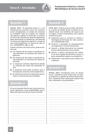 Fundamentos Históricos e Teórico-
Tema 8 - Atividades                                          Metodológicos do Serviço Social II




Questão 1                                            Questão 3
(ENADE, 2007). “O Assistente Social é [...] um       (UFPR, 2003 - Prefeitura de Curitiba). Identiﬁca-
intelectual que contribui, junto com inúmeros        se, a partir da década de 60, na prática do as-
outros protagonistas, na criação de consensos        sistente social, uma tendência de ruptura com
na sociedade. Falar de consenso diz respeito         as origens e traços conservadores. Essa ruptura
não apenas à adesão ao instituído: é consenso        caracteriza-se por:
em torno de interesses de classes fundamentais,      a) Interpretar para os usuários os valores e
sejam dominantes ou subalternas, contribuindo            ideologias da instituição, de todo a promo-
no reforço da hegemonia vigente ou criação de            ver a estabilidade social.
uma contra-hegemonia no cenário da vida so-
                                                     b) Conduzir a população ao enquadramento
cial.” (IAMAMOTO, 2001, p. 60)
                                                         nas exigências e normas institucionais.
A partir da leitura do texto acima, pode-se aﬁr-
                                                     c) Garantir a ênfase dominante nos procedi-
mar que:
                                                         mentos administrativos e burocráticos.
a) Há consenso de que todos os assistentes so-
                                                     d) Efetivar a prática proﬁssional sem reduzi-
    ciais defendem os interesses das classes su-
                                                         la ao mero repasse de benefícios sociais, os
    balternas.
                                                         quais representam apenas a sua aparência.
b) Há consenso de que todos os assistentes so-
                                                     e) Implementar uma política para acabar com
    ciais defendem os interesses das classes do-
                                                         a pobreza.
    minantes.
c) A criação de consensos depende da adesão
    ao instituído por parte dos assistentes so-
    ciais.                                           Questão 4
d) O assistente social pode contribuir para a
    formação de consenso contra-hegemônico.
                                                     (ENADE, 2007). Considerada como um direito
e) Os assistentes sociais são intelectuais que ex-   social, a assistência social ocupa hoje um espa-
    cluem o consenso das suas atividades.            ço relevante na agenda do Serviço Social brasi-
                                                     leiro. Apresente duas razões para explicar esse
                                                     fato, analisando a sua procedência.

Questão 2                                             ____________________________________________
                                                      ____________________________________________
                                                      ____________________________________________
Por que é possível aﬁrmar que a autocracia bur-
guesa apresentou novas possibilidades para o          ____________________________________________
desenvolvimento do Serviço Social no Brasil?          ____________________________________________
____________________________________________          ____________________________________________
____________________________________________          ____________________________________________
____________________________________________          ____________________________________________
____________________________________________          ____________________________________________
____________________________________________          ____________________________________________
____________________________________________          ____________________________________________
____________________________________________          ____________________________________________
____________________________________________          ____________________________________________
____________________________________________          ____________________________________________
____________________________________________          ____________________________________________
____________________________________________          ____________________________________________
____________________________________________          ____________________________________________
____________________________________________          ____________________________________________



66
 