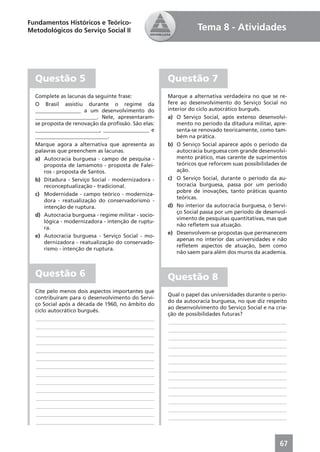 Fundamentos Históricos e Teórico-
Metodológicos do Serviço Social II                              Tema 8 - Atividades




  Questão 5                                          Questão 7
  Complete as lacunas da seguinte frase:             Marque a alternativa verdadeira no que se re-
  O Brasil assistiu durante o regime da              fere ao desenvolvimento do Serviço Social no
  _________________ a um desenvolvimento do          interior do ciclo autocrático burguês.
  _______________________. Nele, apresentaram-       a) O Serviço Social, após extenso desenvolvi-
  se proposta de renovação da proﬁssão. São elas:        mento no período da ditadura militar, apre-
  ________________________, _________________ e          senta-se renovado teoricamente, como tam-
  ___________________________.                           bém na prática.
  Marque agora a alternativa que apresenta as        b) O Serviço Social aparece após o período da
  palavras que preenchem as lacunas.                     autocracia burguesa com grande desenvolvi-
  a) Autocracia burguesa - campo de pesquisa -           mento prático, mas carente de suprimentos
      proposta de Iamamoto - proposta de Falei-          teóricos que reforcem suas possibilidades de
      ros - proposta de Santos.                          ação.
  b) Ditadura - Serviço Social - modernizadora -     c) O Serviço Social, durante o período da au-
      reconceptualização - tradicional.                  tocracia burguesa, passa por um período
                                                         pobre de inovações, tanto práticas quanto
  c) Modernidade - campo teórico - moderniza-
                                                         teóricas.
      dora - reatualização do conservadorismo -
      intenção de ruptura.                           d) No interior da autocracia burguesa, o Servi-
                                                         ço Social passa por um período de desenvol-
  d) Autocracia burguesa - regime militar - socio-
                                                         vimento de pesquisas quantitativas, mas que
      lógica - modernizadora - intenção de ruptu-
                                                         não reﬂetem sua atuação.
      ra.
                                                     e) Desenvolvem-se propostas que permanecem
  e) Autocracia burguesa - Serviço Social - mo-
                                                         apenas no interior das universidades e não
      dernizadora - reatualização do conservado-
                                                         reﬂetem aspectos de atuação, bem como
      rismo - intenção de ruptura.
                                                         não saem para além dos muros da academia.



  Questão 6                                          Questão 8
  Cite pelo menos dois aspectos importantes que
                                                     Qual o papel das universidades durante o perío-
  contribuíram para o desenvolvimento do Servi-
                                                     do da autocracia burguesa, no que diz respeito
  ço Social após a década de 1960, no âmbito do
                                                     ao desenvolvimento do Serviço Social e na cria-
  ciclo autocrático burguês.
                                                     ção de possibilidades futuras?
  ____________________________________________
                                                     ____________________________________________
  ____________________________________________
                                                     ____________________________________________
  ____________________________________________
                                                     ____________________________________________
  ____________________________________________
                                                     ____________________________________________
  ____________________________________________
                                                     ____________________________________________
  ____________________________________________
                                                     ____________________________________________
  ____________________________________________
                                                     ____________________________________________
  ____________________________________________
                                                     ____________________________________________
  ____________________________________________
                                                     ____________________________________________
  ____________________________________________
                                                     ____________________________________________
  ____________________________________________
                                                     ____________________________________________
  ____________________________________________
                                                     ____________________________________________
  ____________________________________________
                                                     ____________________________________________
  ____________________________________________



                                                                                                  67
 