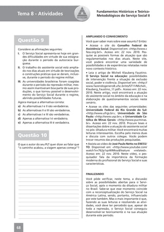 Fundamentos Históricos e Teórico-
Tema 8 - Atividades                                          Metodológicos do Serviço Social II




                                                     AMPLIANDO O CONHECIMENTO
Questão 9                                            Você quer saber mais sobre esse assunto? Então:
                                                     • Acesse o site do Conselho Federal de
Considere as aﬁrmações seguintes:                    Assistência Social. Disponível em: <http://www.c
I. O Serviço Social apresenta-se hoje em gran-       fess.org.br/>. Acesso em: 22 nov. 2010. Pes-
     des diﬁculdades em virtude de sua estagna-      quise as possíveis formas de atuação que são
     ção durante o período da autocracia bur-        regulamentadas nos dias atuais. Neste site,
     guesa.                                          você poderá encontrar uma variedade de
                                                     possibilidades e de experiências relatadas neste
II. O trabalho do assistente social está amplia-     novo contexto histórico.
     do nos dias atuais em virtude de teorizações
     e construções práticas que se deram, inclusi-   • Leia o artigo de Micheli Klauberg Faustino.
     ve, durante o período do regime militar.        O Serviço Social na educação: possibilidades
                                                     de intervenção frente a situação de exclusão
III. As universidades brasileiras foram coagidas     social, poder e violência. Disponível em: <http://
     durante o período da repressão militar, mes-    www.fazendogenero8.ufsc.br/sts/ST11/Micheli_
     mo assim mantiveram boa parte de suas pro-      Klauberg_Faustino_11.pdf>. Acesso em: 22 nov.
     duções, o que tornou possível o desenvolvi-     2010. Neste artigo, você encontrará a atuação
     mento do Serviço Social durante o regime,       do assistente social no âmbito da educação e na
     abrindo possibilidades futuras.                 elaboração de questionamentos sociais neste
Agora marque a alternativa correta:                  cenário.
a) As alternativas I e II são verdadeiras.           • Acesse os sites das seguintes universidades:
b) As alternativas II e III são verdadeiras.         Universidade Federal do Rio Grande do Sul:
c) As alternativas I e III são verdadeiras.          <http://www.ufrgs.br>; Universidade de São
                                                     Paulo: <http://www.usp.br>; e Universidade Ca-
d) Apenas a alternativa I é verdadeira.              tólica de Minas Gerais: <http://www.pucminas.
e) Apenas a alternativa III é verdadeira.            br>. Acesso em: 22 nov. 2010. Procure teses e
                                                     dissertações dobre a atuação do assistente social
                                                     no pós- ditadura militar. Você encontrará muitas
                                                     leituras interessantes. Escolha pelo menos duas
Questão 10                                           e discuta com outros colegas. Vocês podem
                                                     trocar resumos das produções pesquisadas.
O que o autor do seu PLT quer dizer ao falar que     • Assista ao vídeo de José Paulo Netto no ENESS/
“o caminho acabou, a viagem apenas começa”?          TO. Disponível em: <http://www.youtube.com/
____________________________________________         watch?v=762p1qvWMkw&feature =related>.
                                                     Acesso em: 22 nov. 2010. Neste vídeo, o pes-
____________________________________________         quisador fala da importância da formação
____________________________________________         moderna do proﬁssional do Serviço Social e suas
____________________________________________         características.
____________________________________________
____________________________________________
                                                     FINALIZANDO
____________________________________________
                                                     Você pôde veriﬁcar, neste tema, a discussão
____________________________________________
                                                     sobre as possibilidades abertas para o Servi-
____________________________________________         ço Social, após o momento da ditadura militar
____________________________________________         no Brasil. Sabe-se que esse momento coincide
____________________________________________         com a reconceptualização do Serviço Social na
____________________________________________         América Latina, sendo, portanto, inﬂuenciado
                                                     por este também. Mas o mais importante é que,
____________________________________________         fazendo as suas leituras e resolvendo as ativi-
____________________________________________         dades, você deve ter percebido que, apesar de
____________________________________________         toda a repressão, o Serviço Social conseguiu
____________________________________________         desenvolver-se teoricamente e na sua atuação
                                                     durante este período.
____________________________________________


68
 
