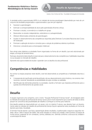 Fundamentos Históricos e Teórico-
Metodológicos do Serviço Social II                                       Desaﬁo de Aprendizagem

                                                         Autora: Ana Cristina da Silva - Faculdade Anhanguera de Sorocaba



  A atividade prática supervisionada (ATPS) é um método de ensinoa prendizagem desenvolvido por meio de um
  conjunto de atividades programadas e supervisionadas e que tem por objetivos:
  •    Favorecer a aprendizagem.
  •    Estimular a corresponsabilidade do aluno pelo aprendizado eﬁciente e eﬁcaz.
  •    Promover o estudo, a convivência e o trabalho em grupo.
  •    Desenvolver os estudos independentes, sistemáticos e o autoaprendizado.
  •    Oferecer diferenciados ambientes de aprendizagem.
  •    Auxiliar no desenvolvimento das competências requeridas pelas Diretrizes Curriculares Nacionais dos Cursos
       de Graduação.
  •    Promover a aplicação da teoria e conceitos para a solução de problemas relativos à proﬁssão.
  •    Direcionar o estudante para a emancipação intelectual.


  Para atingir estes objetivos as atividades foram organizadas na forma de um desaﬁo, que será solucionado por
  etapas, ao longo do semestre letivo.
  Participar ativamente deste desaﬁo é essencial para o desenvolvimento das competências e habilidades requeridas
  na sua atuação no mercado de trabalho.
  Aproveite esta oportunidade de estudar e aprender com os desaﬁos da vida proﬁssional.




  Competências e Habilidades
  Ao concluir as etapas propostas neste desaﬁo, você terá desenvolvido as competências e habilidades descritas a
  seguir.
  •    Compreensão do signiﬁcado social da proﬁssão e de seu desenvolvimento sócio-histórico, nos cenários inter-
       nacional e nacional, desvelando as possibilidades de ação contidas na realidade;
  •    Identiﬁcação das demandas presentes na sociedade, visando a formular suas respostas proﬁssionais para a
       questão do enfrentamento da questão social.




  Desaﬁo
  A equipe organizará uma campanha, com o nome “Atuação Proﬁssional X Serviço Social”, de divulgação sobre
  os métodos de atuação do proﬁssional do Serviço Social, pois é muito importante que os alunos de todas as séries
  possam ter consciência das possibilidades de trabalho e conheçam as formas para realizá-la.
  Este desaﬁo poderá ser desenvolvido por um grupo, com no máximo 5 alunos, que deverão fazer um levanta-
  mento sobre os métodos de trabalho do proﬁssional do Serviço Social e apresentar estes resultados em forma de
  banners para toda a faculdade.
  O formato ﬁnal do banner, que fará a apresentação destes resultados, é padronizado e seguirá as seguintes me-
  didas: altura 1,00m X largura de 0,80m. Eles serão aﬁxados no interior da unidade, onde acontece circulação de
  muitos alunos, podendo ser em corredores, cantina, biblioteca etc. Deﬁnido conforme a estrutura da unidade e
  a autorização do diretor.




                                                                                                                  69
 
