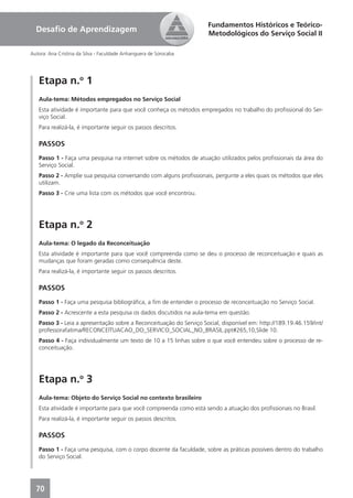 Fundamentos Históricos e Teórico-
  Desaﬁo de Aprendizagem                                             Metodológicos do Serviço Social II

Autora: Ana Cristina da Silva - Faculdade Anhanguera de Sorocaba




   Etapa n.o 1
   Aula-tema: Métodos empregados no Serviço Social
   Esta atividade é importante para que você conheça os métodos empregados no trabalho do proﬁssional do Ser-
   viço Social.
   Para realizá-la, é importante seguir os passos descritos.

   PASSOS
   Passo 1 - Faça uma pesquisa na internet sobre os métodos de atuação utilizados pelos proﬁssionais da área do
   Serviço Social.
   Passo 2 - Amplie sua pesquisa conversando com alguns proﬁssionais, pergunte a eles quais os métodos que eles
   utilizam.
   Passo 3 - Crie uma lista com os métodos que você encontrou.




   Etapa n.o 2
   Aula-tema: O legado da Reconceituação
   Esta atividade é importante para que você compreenda como se deu o processo de reconceituação e quais as
   mudanças que foram geradas como consequência deste.
   Para realizá-la, é importante seguir os passos descritos.

   PASSOS
   Passo 1 - Faça uma pesquisa bibliográﬁca, a ﬁm de entender o processo de reconceituação no Serviço Social.
   Passo 2 - Acrescente a esta pesquisa os dados discutidos na aula-tema em questão.
   Passo 3 - Leia a apresentação sobre a Reconceituação do Serviço Social, disponível em: http://189.19.46.159/int/
   professorafatima/RECONCEITUACAO_DO_SERVICO_SOCIAL_NO_BRASIL.ppt#265,10,Slide 10.
   Passo 4 - Faça individualmente um texto de 10 a 15 linhas sobre o que você entendeu sobre o processo de re-
   conceituação.




   Etapa n.o 3
   Aula-tema: Objeto do Serviço Social no contexto brasileiro
   Esta atividade é importante para que você compreenda como está sendo a atuação dos proﬁssionais no Brasil.
   Para realizá-la, é importante seguir os passos descritos.

   PASSOS
   Passo 1 - Faça uma pesquisa, com o corpo docente da faculdade, sobre as práticas possíveis dentro do trabalho
   do Serviço Social.




  70
 
