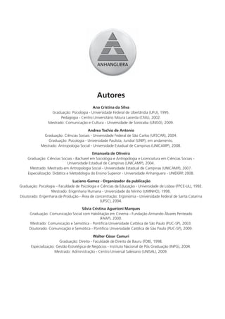 Autores
                                           Ana Cristina da Silva
                  Graduação: Psicologia - Universidade Federal de Uberlândia (UFU), 1995.
                        Pedagogia - Centro Universitário Moura Lacerda (CML), 2002.
                 Mestrado: Comunicação e Cultura - Universidade de Sorocaba (UNISO), 2009.

                                         Andrea Tochio de Antonio
              Graduação: Ciências Sociais - Universidade Federal de São Carlos (UFSCAR), 2004.
                 Graduação: Psicologia - Universidade Paulista, Jundiaí (UNIP), em andamento.
             Mestrado: Antropologia Social - Universidade Estadual de Campinas (UNICAMP), 2008.

                                             Emanuela de Oliveira
     Graduação: Ciências Sociais - Bacharel em Sociologia e Antropologia e Licenciatura em Ciências Sociais -
                              Universidade Estadual de Campinas (UNICAMP), 2004.
      Mestrado: Mestrado em Antropologia Social - Universidade Estadual de Campinas (UNICAMP), 2007.
     Especialização: Didática e Metodologia do Ensino Superior - Universidade Anhanguera - UNIDERP, 2008.

                                Luciano Gamez - Organizador da publicação
Graduação: Psicologia – Faculdade de Psicologia e Ciências da Educação - Universidade de Lisboa (FPCE-UL), 1992.
                   Mestrado: Engenharia Humana - Universidade do Minho (UMINHO), 1998.
Doutorado: Engenharia de Produção - Área de concentração: Ergonomia - Universidade Federal de Santa Catarina
                                                  (UFSC), 2004.

                                   Sílvia Cristina Aguetoni Marques
      Graduação: Comunicação Social com Habilitação em Cinema - Fundação Armando Álvares Penteado
                                               (FAAP), 2000.
      Mestrado: Comunicação e Semiótica - Pontifícia Universidade Católica de São Paulo (PUC-SP), 2003.
      Doutorado: Comunicação e Semiótica - Pontifícia Universidade Católica de São Paulo (PUC-SP), 2009.

                                             Walter César Camuri
                        Graduação: Direito - Faculdade de Direito de Bauru (FDB), 1998.
       Especialização: Gestão Estratégica de Negócios - Instituto Nacional de Pós Graduação (INPG), 2004.
                      Mestrado: Administração - Centro Universal Salesiano (UNISAL), 2009.
 