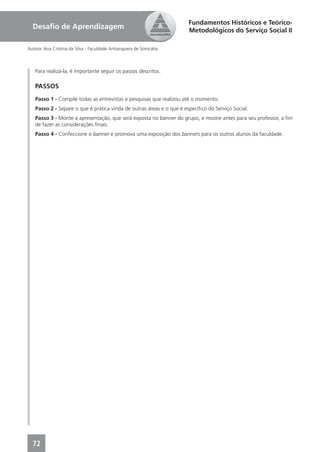 Fundamentos Históricos e Teórico-
  Desaﬁo de Aprendizagem                                              Metodológicos do Serviço Social II

Autora: Ana Cristina da Silva - Faculdade Anhanguera de Sorocaba



   Para realizá-la, é importante seguir os passos descritos.

   PASSOS
   Passo 1 - Compile todas as entrevistas e pesquisas que realizou até o momento.
   Passo 2 - Separe o que é prática vinda de outras áreas e o que é especíﬁco do Serviço Social.
   Passo 3 - Monte a apresentação, que será exposta no banner do grupo, e mostre antes para seu professor, a ﬁm
   de fazer as considerações ﬁnais.
   Passo 4 - Confeccione o banner e promova uma exposição dos banners para os outros alunos da faculdade.




  72
 