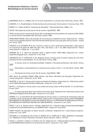 Fundamentos Históricos e Teórico-
Metodológicos do Serviço Social II                                   Referências Bibliográﬁcas




 ABRAMIDES, M. B. C.; CABRAL, M. S.R. O novo sindicalismo e o serviço social. São Paulo: Cortez, 1995.

 ALMEIDA, A. A. Possibilidades e limites da teoria do serviço social. Rio de Janeiro: Francisco Alves, 1978.

 BENDIT, D. C. Maio de 68 foi “conquista da liberdade”. Folha de São Paulo, 2008, p. 14.

 CBCISS. Teorização do serviço social. Rio de Janeiro: Agir/CBCISS, 1986.

 CFESS. Serviço social a caminho do século XXI: o protagonismo ético-político do conjunto CFESS-CRESS.
 In: Serviço Social e Sociedade (50). São Paulo: Cortez, 1996.

 CONCURSOS ONLINE. Banco de questões de concursos para assistentes sociais. Disponível em: <http://
 www.concursospublicosonline.com/informacao/view/Provas-de-Concursos-para-Servico-Social>. Acesso
 em: 10 out. 2010.

 CODATO, A. N.; OLIVEIRA, M. R. de. A marcha, o terço e o livro: catolicismo conservador e ação política
 na conjuntura do golpe de 1964. Rev. Bras. Hist., São Paulo, v. 24, n. 47, 2004. Disponível em: <http://
 www.scielo.br>. Acesso em: 11 out. 2010.

 GONDIM, M. A. A. Banco de questões sobre o regime militar (1964–1985). Disponível em: <www.
 mgondim.blogspot.com>. Acesso em: 5 nov. 2010.

 IAMAMOTO, M. V.; CARVALHO, R. de. Relações sociais e serviço social no Brasil: esboço de uma inter-
 pretação histórico-metodológica. 19. ed. São Paulo: Cortez, 2006.

 ______. O serviço social na contemporaneidade: trabalho e formação proﬁssional. São Paulo: Cortez,
 2004.

 ______. Renovação e conservadorismo no serviço social: ensaios críticos. 7 ed. São Paulo: Cortez, 2004.
 216p.

 ______. Teorização do serviço social. Rio de Janeiro: Agir/CBCISS, 1988.

 INEP. Banco de questões ENADE 2008; História. São Paulo: Ministério da Educação. Disponível em:
 <www.inep.gov.br>. Acesso em: 5 out. 2010.

 MARTINS, A. M. de C. Serviço social crítico em tempos de ditadura. Disponível em: <http://www.cpihts.
 com/1%BA%20Congresso%20 Nac.%20SS.pdf>. Acesso em: 5 out. 2010

 NETTO, J. P. Ditadura e serviço social: uma análise do serviço social no Brasil pós-64. 15. ed. São Paulo:
 Cortez, 2010.

 ______. A construção do projeto ético-político do serviço social. Disponível em:<http://www.cpihts.com/
 PDF03/jose%20paulo%20 netto.pdf>. Acesso em: 5 out. 2010.

 OMENA, V. C. O movimento de reconceituação do serviço social e o processo de renovação crítica da
 proﬁssão a partir da década de 1980 no Brasil. Disponível em:<http://www.scribd.com/doc/14943699/O-
 MOVIMENTO-DE-RECONCEITUACAO-DO-SERVICO-SOCIAL-E-O-PROCESSO-DE-RENOVACAO-CRITICA-
 DA-PROFISSAO-A-PARTIR-DA-DECADA-DE-1980-NO-BRASIL>. Acesso em: 5 out. 2010

 ORTIZ, F. da S. G. Serviço social e método. Disponível em: <http://cac-php.unioeste.br/projetos/gpps/
 midia/seminario2/trabalhos/servico_social/MSS35.pdf>. Acesso em: 8 out.2010.

 UNESP. História da educação no Brasil durante a ditadura. Disponível em: <www.edutec.unesp.br>.
 Acesso em: 5 out. 2010.

 VENTURA, Z. A nostalgia do não vivido. In: GARCIA, M. A.; VIEIRA, M. A. (Org.). Rebeldes e contestado-
 res: 1968 Brasil, França e Alemanha. São Paulo: Perseu Abramo, 1999. p. 133-134.

 VILELA, T. Futebol e política na América do Sul. Disponível em: <http://professorvaretinha.blogspot.
 com/2010/06/futebol-e-politica-na-america-do-sul.html>. Acesso em: 5 out. 2010.



                                                                                                        73
 