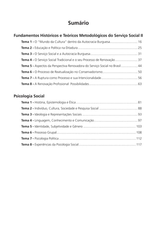 Sumário

Fundamentos Históricos e Teóricos Metodológicos do Serviço Social II
    Tema 1 - O “Mundo da Cultura” dentro da Autocracia Burguesa............................... 16
    Tema 2 - Educação e Política na Ditadura ................................................................... 25
    Tema 3 - O Serviço Social e a Autocracia Burguesa ..................................................... 31
    Tema 4 - O Serviço Social Tradicional e o seu Processo de Renovação ......................... 37
    Tema 5 - Aspectos da Perspectiva Renovadora do Serviço Social no Brasil ................... 44
    Tema 6 - O Processo de Reatualização no Conservadorismo ....................................... 50
    Tema 7 - A Ruptura como Processo e sua Intencionalidade......................................... 56
    Tema 8 - A Renovação Profissional: Possibilidades ...................................................... 63


Psicologia Social
    Tema 1 - História, Epistemologia e Ética ..................................................................... 81
    Tema 2 - Indivíduo, Cultura, Sociedade e Pesquisa Social ........................................... 88
    Tema 3 - Ideologia e Representações Sociais .............................................................. 93
    Tema 4 - Linguagem, Conhecimento e Comunicação ................................................. 97
    Tema 5 - Identidade, Subjetividade e Gênero ........................................................... 103
    Tema 6 - Processo Grupal......................................................................................... 108
    Tema 7 - Psicologia Política ...................................................................................... 112
    Tema 8 - Experiências da Psicologia Social ................................................................ 117
 
