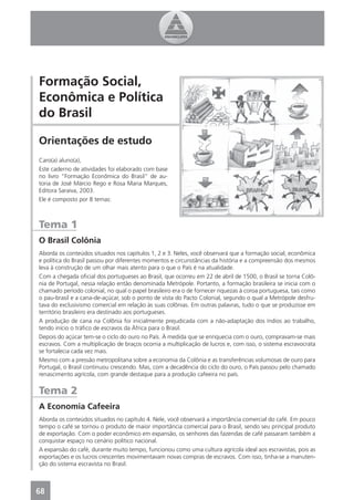 Formação Social,
Econômica e Política
do Brasil

Orientações de estudo
Caro(a) aluno(a),
Este caderno de atividades foi elaborado com base
no livro “Formação Econômica do Brasil” de au-
toria de José Márcio Rego e Rosa Maria Marques,
Editora Saraiva, 2003.
Ele é composto por 8 temas:



Tema 1
O Brasil Colônia
Aborda os conteúdos situados nos capítulos 1, 2 e 3. Neles, você observará que a formação social, econômica
e política do Brasil passou por diferentes momentos e circunstâncias da história e a compreensão dos mesmos
leva à construção de um olhar mais atento para o que o País é na atualidade.
Com a chegada oﬁcial dos portugueses ao Brasil, que ocorreu em 22 de abril de 1500, o Brasil se torna Colô-
nia de Portugal, nessa relação então denominada Metrópole. Portanto, a formação brasileira se inicia com o
chamado período colonial, no qual o papel brasileiro era o de fornecer riquezas à coroa portuguesa, tais como
o pau-brasil e a cana-de-açúcar, sob o ponto de vista do Pacto Colonial, segundo o qual a Metrópole desfru-
tava do exclusivismo comercial em relação às suas colônias. Em outras palavras, tudo o que se produzisse em
território brasileiro era destinado aos portugueses.
A produção de cana na Colônia foi inicialmente prejudicada com a não-adaptação dos índios ao trabalho,
tendo início o tráﬁco de escravos da África para o Brasil.
Depois do açúcar tem-se o ciclo do ouro no País. À medida que se enriquecia com o ouro, compravam-se mais
escravos. Com a multiplicação de braços ocorria a multiplicação de lucros e, com isso, o sistema escravocrata
se fortalecia cada vez mais.
Mesmo com a pressão metropolitana sobre a economia da Colônia e as transferências volumosas de ouro para
Portugal, o Brasil continuou crescendo. Mas, com a decadência do ciclo do ouro, o País passou pelo chamado
renascimento agrícola, com grande destaque para a produção cafeeira no país.


Tema 2
A Economia Cafeeira
Aborda os conteúdos situados no capítulo 4. Nele, você observará a importância comercial do café. Em pouco
tempo o café se tornou o produto de maior importância comercial para o Brasil, sendo seu principal produto
de exportação. Com o poder econômico em expansão, os senhores das fazendas de café passaram também a
conquistar espaço no cenário político nacional.
A expansão do café, durante muito tempo, funcionou como uma cultura agrícola ideal aos escravistas, pois as
exportações e os lucros crescentes movimentavam novas compras de escravos. Com isso, tinha-se a manuten-
ção do sistema escravista no Brasil.



68
 