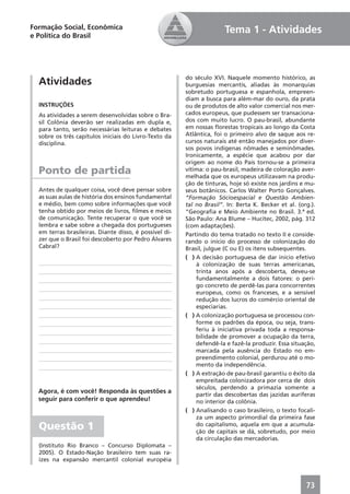 Formação Social, Econômica                                             Tema 1 - Atividades
e Política do Brasil




                                                        do século XVI. Naquele momento histórico, as
  Atividades                                            burguesias mercantis, aliadas às monarquias
                                                        sobretudo portuguesa e espanhola, empreen-
                                                        diam a busca para além-mar do ouro, da prata
  INSTRUÇÕES                                            ou de produtos de alto valor comercial nos mer-
  As atividades a serem desenvolvidas sobre o Bra-      cados europeus, que pudessem ser transaciona-
  sil Colônia deverão ser realizadas em dupla e,        dos com muito lucro. O pau-brasil, abundante
  para tanto, serão necessárias leituras e debates      em nossas ﬂorestas tropicais ao longo da Costa
  sobre os três capítulos iniciais do Livro-Texto da    Atlântica, foi o primeiro alvo de saque aos re-
  disciplina.                                           cursos naturais até então manejados por diver-
                                                        sos povos indígenas nômades e seminômades.
                                                        Ironicamente, a espécie que acabou por dar
                                                        origem ao nome do País tornou-se a primeira
  Ponto de partida                                      vítima: o pau-brasil, madeira de coloração aver-
                                                        melhada que os europeus utilizavam na produ-
                                                        ção de tinturas, hoje só existe nos jardins e mu-
  Antes de qualquer coisa, você deve pensar sobre       seus botânicos. Carlos Walter Porto Gonçalves.
  as suas aulas de história dos ensinos fundamental     “Formação Sócioespacial e Questão Ambien-
  e médio, bem como sobre informações que você          tal no Brasil”. In: Berta K. Becker et al. (org.).
  tenha obtido por meios de livros, ﬁlmes e meios       “Geograﬁa e Meio Ambiente no Brasil. 3.ª ed.
  de comunicação. Tente recuperar o que você se         São Paulo: Ana Blume – Hucitec, 2002, pág. 312
  lembra e sabe sobre a chegada dos portugueses         (com adaptações).
  em terras brasileiras. Diante disso, é possível di-   Partindo do tema tratado no texto II e conside-
  zer que o Brasil foi descoberto por Pedro Álvares     rando o início do processo de colonização do
  Cabral?                                               Brasil, julgue (C ou E) os itens subsequentes.
                                                        ( ) A decisão portuguesa de dar início efetivo
                                                            à colonização de suas terras americanas,
                                                            trinta anos após a descoberta, deveu-se
                                                            fundamentalmente a dois fatores: o peri-
                                                            go concreto de perdê-las para concorrentes
                                                            europeus, como os franceses, e a sensível
                                                            redução dos lucros do comércio oriental de
                                                            especiarias.
                                                        ( ) A colonização portuguesa se processou con-
                                                            forme os padrões da época, ou seja, trans-
                                                            feriu à iniciativa privada toda a responsa-
                                                            bilidade de promover a ocupação da terra,
                                                            defendê-la e fazê-la produzir. Essa situação,
                                                            marcada pela ausência do Estado no em-
                                                            preendimento colonial, perdurou até o mo-
                                                            mento da independência.
                                                        ( ) A extração de pau-brasil garantiu o êxito da
                                                            empreitada colonizadora por cerca de dois
                                                            séculos, perdendo a primazia somente a
  Agora, é com você! Responda às questões a
                                                            partir das descobertas das jazidas auríferas
  seguir para conferir o que aprendeu!                      no interior da colônia.
                                                        ( ) Analisando o caso brasileiro, o texto focali-
                                                            za um aspecto primordial da primeira fase
  Questão 1                                                 do capitalismo, aquela em que a acumula-
                                                            ção de capitais se dá, sobretudo, por meio
                                                            da circulação das mercadorias.
  (Instituto Rio Branco – Concurso Diplomata –
  2005). O Estado-Nação brasileiro tem suas ra-
  ízes na expansão mercantil colonial européia



                                                                                                      73
 