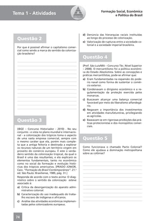 Formação Social, Econômica
Tema 1 - Atividades                                                          e Política do Brasil




                                                      d) Denúncia das hierarquias raciais instituídas
  Questão 2                                              ao longo do processo de colonização.
                                                      e) Valorização de rupturas entre a sociedade co-
                                                         lonial e a sociedade imperial brasileira.
  Por que é possível aﬁrmar o capitalismo comer-
  cial como sendo a marca do sentido da coloniza-
  ção brasileira?
                                                      Questão 4
                                                      (Pref. São Luis/MA – Concurso Téc. Nível Superior
                                                      – 2008). O mercantilismo foi a política econômi-
                                                      ca do Estado Absolutista. Sobre as concepções e
                                                      práticas mercantilistas, pode-se aﬁrmar que:
                                                      a) Eram fundamentadas na expansão do pode-
                                                          rio naval como forma de sustentar o comér-
                                                          cio exterior.
                                                      b) Condenavam o dirigismo econômico e a re-
                                                          gulamentação da proteção exercida pelos
                                                          monarcas.
                                                      c) Buscavam alcançar uma balança comercial
                                                          favorável por meio do liberalismo alfandegá-
                                                          rio.
                                                      d) Negavam a importância dos investimentos
                                                          em atividades manufatureiras, privilegiando
                                                          as agrícolas.
  Questão 3                                           e) Baseavam-se em rigorosas proibições das prá-
                                                          ticas protecionistas e dos monopólios comer-
                                                          ciais.
  (IBGE – Concurso Historiador - 2010) . No seu
  conjunto - e vista no plano mundial e internacio-
  nal - a colonização dos trópicos toma o aspecto
  de uma vasta empresa comercial, sempre com          Questão 5
  o mesmo caráter que ela, porém mais comple-
  ta que a antiga feitoria e destinada a explorar
  os recursos naturais de um território virgem em     Como funcionava o chamado Pacto Colonial?
  proveito do comércio europeu. É este o verda-       Como ele ajudava a dominação metropolitana
  deiro sentido da colonização tropical, da qual o    sobre as colônias?
  Brasil é uma das resultantes; e ela explicará os
  elementos fundamentais, tanto no econômico
  como no social da formação e evolução histó-
  ricas dos trópicos americanos. [PRADO JÚNIOR,
  Caio. “Formação do Brasil Contemporâneo”. 21.a
  ed. São Paulo: Brasiliense, 1989, pág. 31.]
  Responda de acordo com o texto acima: O diag-
  nóstico sobre o sentido da colonização esteve
  associado à:
  a) Crítica da desorganização do aparato admi-
      nistrativo colonial.
  b) Caracterização do uso inadequado do traba-
      lho escravo de indígenas e africanos.
  c) Análise das atividades econômicas implemen-
      tadas pelos colonizadores europeus.



 74
 