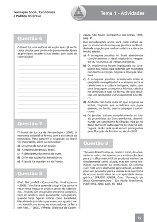 Formação Social, Econômica                                           Tema 1 - Atividades
e Política do Brasil




                                                       zação. São Paulo: Companhia das Letras, 1992,
  Questão 6                                            pág. 31)
                                                       Das considerações acima você pode extrair as-
                                                       pectos essenciais da catequese jesuítica no Brasil.
  O Brasil foi uma colônia de exploração, já os Es-    Assinale a opção que melhor sintetiza a ideia do
  tados Unidos uma colônia de povoamento. Quais        trecho citado:
  as principais características destes dois tipos de
  colonização?                                         a) A catequese jesuítica no Brasil abandonou
                                                           completamente o ideal missionário, vergan-
                                                           do-se, na prática, às crenças indígenas.
                                                       b) Os missionários foram implacáveis na cate-
                                                           quese dos índios, não cedendo um milímetro
                                                           no tocante a crenças, dogmas e liturgias cató-
                                                           licos.
                                                       c) A catequese jesuítica, pressionada entre o
                                                           propósito evangelizador e o abismo entre o
                                                           catolicismo e a cultura indígena, optou por
                                                           uma linguagem catequética híbrida, católica
                                                           no conteúdo e tupi na forma, do que resul-
                                                           tou um catolicismo estruturalmente sincréti-
                                                           co.
                                                       d) Anchieta não fazia mais do que enganar os
                                                           índios, ﬁngindo que acreditava nos pajés
                                                           quando, no fundo, queria propagar o catoli-
                                                           cismo.
                                                       e) Os jesuítas traíram completamente os ide-
                                                           ais proselitistas da Contrarreforma, dissemi-
                                                           nando um catolicismo falsiﬁcado, não só no
  Questão 7                                                Brasil como em outras partes do império por-
                                                           tuguês, razão pela qual seriam perseguidos
  (Tribunal de Justiça de Pernambuco - 2007). A            pelo Marquês de Pombal no século XVIII.
  economia colonial se ﬁrmou com a existência da
  escravidão. Para garantir a ocupação do Brasil
  foi importante, além da escravidão:
  a) O cultivo da cana-de-açúcar.
                                                       Questão 9
  b) A exploração do pau-brasil.
                                                       “Aqui no Brasil tratou-se, desde o início, de apro-
  c) A descoberta das minas de ouro.
                                                       veitar o índio, não apenas para a obtenção dele
  d) O ﬁm das capitanias hereditárias.                 para o tráﬁco mercantil de produtos nativos ou
  e) A ajuda da Inglaterra e da França.                simplesmente como aliado, mas sim como ele-
                                                       mento participante da colonização. Os colonos
                                                       viam nele um trabalhador aproveitável; a metró-
                                                       pole, um povoador para a imensa área que tinha
  Questão 8                                            de ocupar, muito além de sua capacidade demo-
                                                       gráﬁca.” [PRADO JÚNIOR, Caio. “Formação do
                                                       Brasil Contemporâneo”. São Paulo: Brasiliense;
  (Pref. São Luis/MA – Concurso Téc. Nível Superior
                                                       Publifolha, 2000, págs. 86 - 87.]
  – 2008). “Anchieta aprende o tupi e faz cantar e
  rezar nessa língua os anjos e santos do catolicis-
  mo... Inventa um imaginário estranho sincrético,
  nem só católico, nem puramente tupi-guarani,
  quando forja ﬁguras míticas como karaibebé,
  literalmente profetas que voam, nos quais o na-
  tivo identiﬁcava talvez os anunciadores da Terra
  sem Mal...” (BOSI, Alfredo. Dialética da Coloni-



                                                                                                     75
 