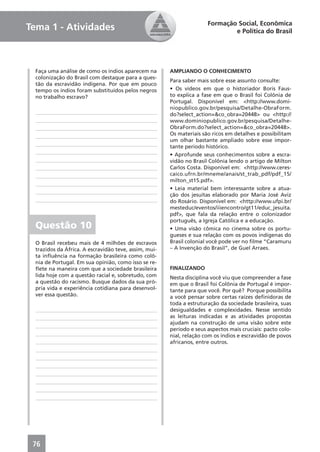 Formação Social, Econômica
Tema 1 - Atividades                                                           e Política do Brasil




  Faça uma análise de como os índios aparecem na       AMPLIANDO O CONHECIMENTO
  colonização do Brasil com destaque para a ques-
                                                       Para saber mais sobre esse assunto consulte:
  tão da escravidão indígena. Por que em pouco
  tempo os índios foram substituídos pelos negros      • Os vídeos em que o historiador Boris Faus-
  no trabalho escravo?                                 to explica a fase em que o Brasil foi Colônia de
                                                       Portugal. Disponível em: <http://www.domi-
                                                       niopublico.gov.br/pesquisa/Detalhe-ObraForm.
                                                       do?select_action=&co_obra=20448> ou <http://
                                                       www.dominiopublico.gov.br/pesquisa/Detalhe-
                                                       ObraForm.do?select_action=&co_obra=20448>.
                                                       Os materiais são ricos em detalhes e possibilitam
                                                       um olhar bastante ampliado sobre esse impor-
                                                       tante período histórico.
                                                       • Aprofunde seus conhecimentos sobre a escra-
                                                       vidão no Brasil Colônia lendo o artigo de Milton
                                                       Carlos Costa. Disponível em: <http://www.ceres-
                                                       caico.ufrn.br/mneme/anais/st_trab_pdf/pdf_15/
                                                       milton_st15.pdf>.
                                                       • Leia material bem interessante sobre a atua-
                                                       ção dos jesuítas elaborado por Maria José Aviz
                                                       do Rosário. Disponível em: <http://www.ufpi.br/
                                                       mesteduc/eventos/iiiencontro/gt11/educ_jesuita.
                                                       pdf>, que fala da relação entre o colonizador
                                                       português, a Igreja Católica e a educação.
  Questão 10                                           • Uma visão cômica no cinema sobre os portu-
                                                       gueses e sua relação com os povos indígenas do
  O Brasil recebeu mais de 4 milhões de escravos       Brasil colonial você pode ver no ﬁlme “Caramuru
  trazidos da África. A escravidão teve, assim, mui-   – A Invenção do Brasil”, de Guel Arraes.
  ta inﬂuência na formação brasileira como colô-
  nia de Portugal. Em sua opinião, como isso se re-
  ﬂete na maneira com que a sociedade brasileira       FINALIZANDO
  lida hoje com a questão racial e, sobretudo, com     Nesta disciplina você viu que compreender a fase
  a questão do racismo. Busque dados da sua pró-       em que o Brasil foi Colônia de Portugal é impor-
  pria vida e experiência cotidiana para desenvol-     tante para que você. Por quê? Porque possibilita
  ver essa questão.                                    a você pensar sobre certas raízes deﬁnidoras de
                                                       toda a estruturação da sociedade brasileira, suas
                                                       desigualdades e complexidades. Nesse sentido
                                                       as leituras indicadas e as atividades propostas
                                                       ajudam na construção de uma visão sobre este
                                                       período e seus aspectos mais cruciais: pacto colo-
                                                       nial, relação com os índios e escravidão de povos
                                                       africanos, entre outros.




 76
 