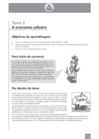 Tema 2
A economia cafeeira

Objetivos de aprendizagem
•    Discutir os impactos da vinda da Corte portuguesa para o Brasil em 1808;
•    Gerar o entendimento sobre o processo de como o café se tornou o principal produto de exportação da
     economia brasileira;
•    Discutir o início da industrialização no Brasil.



Para início de conversa
A sociedade brasileira foi moldada por diferentes momen-
tos e ciclos, cada qual com características próprias e fun-
damentais para a constituição da identidade brasileira e da
maneira como o Brasil é visto mundialmente.
Alguns períodos de transição são ainda mais complexos e
signiﬁcativos para que possamos compreender quem de
fato somos e de onde se originaram nossas contradições.
Essa passagem da economia cafeeira para a industrialização
é fundamental e, por isso, você deverá se deter para sua
melhor compreensão!



Por dentro do tema
Como Colônia de Portugal o Brasil vivenciou uma situação inusitada quando
em 1808 a Corte portuguesa se mudou para o País. O rei português e a família
real se mudam para as terras brasileiras e, daqui, governam tanto a Colônia
como Portugal. Esse fato trouxe para o Brasil uma fase de progressos signiﬁca-
tivos. Além disso, um outro país, a Inglaterra, passou a inﬂuenciar a formação
e a estruturação da sociedade brasileira.
A história brasileira é assim fortemente marcada por ciclos econômicos e entre
eles se destaca o chamado ciclo do café. Esse produto ganhou grande peso
nas exportações brasileiras e formou no País uma burguesia que teve papel
signiﬁcativo na introdução da economia capitalista no Brasil.
É a elite cafeeira que consegue lançar as bases da industrialização brasileira,
que sempre foi inviabilizada pela Metrópole e que teve de enfrentar muitas diﬁculdades para se colocar fren-
te ao mercado mundial. A economia agrária e exportadora, fundamentada no trabalho escravo, passou por
uma complexa transição para uma economia capitalista industrial, apoiada no trabalho assalariado.




                                                                                                         77
 