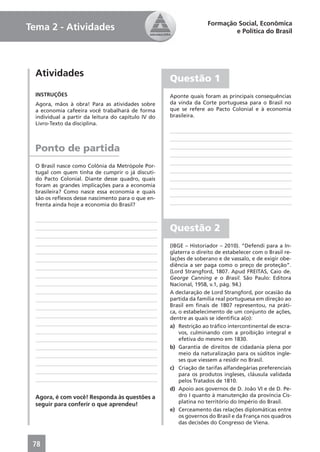 Formação Social, Econômica
Tema 2 - Atividades                                                         e Política do Brasil




  Atividades
                                                     Questão 1
  INSTRUÇÕES                                         Aponte quais foram as principais consequências
  Agora, mãos à obra! Para as atividades sobre       da vinda da Corte portuguesa para o Brasil no
  a economia cafeeira você trabalhará de forma       que se refere ao Pacto Colonial e à economia
  individual a partir da leitura do capítulo IV do   brasileira.
  Livro-Texto da disciplina.



  Ponto de partida
  O Brasil nasce como Colônia da Metrópole Por-
  tugal com quem tinha de cumprir o já discuti-
  do Pacto Colonial. Diante desse quadro, quais
  foram as grandes implicações para a economia
  brasileira? Como nasce essa economia e quais
  são os reﬂexos desse nascimento para o que en-
  frenta ainda hoje a economia do Brasil?



                                                     Questão 2
                                                     (IBGE – Historiador – 2010). “Defendi para a In-
                                                     glaterra o direito de estabelecer com o Brasil re-
                                                     lações de soberano e de vassalo, e de exigir obe-
                                                     diência a ser paga como o preço de proteção”.
                                                     (Lord Strangford, 1807. Apud FREITAS, Caio de.
                                                     George Canning e o Brasil. São Paulo: Editora
                                                     Nacional, 1958, v.1, pág. 94.)
                                                     A declaração de Lord Strangford, por ocasião da
                                                     partida da família real portuguesa em direção ao
                                                     Brasil em ﬁnais de 1807 representou, na práti-
                                                     ca, o estabelecimento de um conjunto de ações,
                                                     dentre as quais se identiﬁca a(o):
                                                     a) Restrição ao tráﬁco intercontinental de escra-
                                                         vos, culminando com a proibição integral e
                                                         efetiva do mesmo em 1830.
                                                     b) Garantia de direitos de cidadania plena por
                                                         meio da naturalização para os súditos ingle-
                                                         ses que viessem a residir no Brasil.
                                                     c) Criação de tarifas alfandegárias preferenciais
                                                         para os produtos ingleses, cláusula validada
                                                         pelos Tratados de 1810.
                                                     d) Apoio aos governos de D. João VI e de D. Pe-
  Agora, é com você! Responda às questões a              dro I quanto à manutenção da província Cis-
                                                         platina no território do Império do Brasil.
  seguir para conferir o que aprendeu!
                                                     e) Cerceamento das relações diplomáticas entre
                                                         os governos do Brasil e da França nos quadros
                                                         das decisões do Congresso de Viena.



 78
 