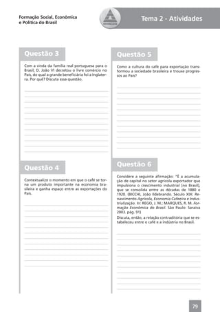 Formação Social, Econômica                                           Tema 2 - Atividades
e Política do Brasil




  Questão 3                                            Questão 5
  Com a vinda da família real portuguesa para o        Como a cultura do café para exportação trans-
  Brasil, D. João VI decretou o livre comércio no      formou a sociedade brasileira e trouxe progres-
  País, do qual a grande beneﬁciária foi a Inglater-   sos ao País?
  ra. Por quê? Discuta essa questão.




                                                       Questão 6
  Questão 4
                                                       Considere a seguinte aﬁrmação: “É a acumula-
  Contextualize o momento em que o café se tor-        ção de capital no setor agrícola exportador que
  na um produto importante na economia bra-            impulsiona o crescimento industrial [no Brasil],
  sileira e ganha espaço entre as exportações do       que se consolida entre as décadas de 1880 e
  País.                                                1920. (BICCHI, João Ildebrando. Século XIX: Re-
                                                       nascimento Agrícola, Economia Cafeeira e Indus-
                                                       trialização. In: REGO, J. M.; MARQUES, R. M. For-
                                                       mação Econômica do Brasil. São Paulo: Saraiva
                                                       2003. pág. 91)
                                                       Discuta, então, a relação contraditória que se es-
                                                       tabeleceu entre o café e a indústria no Brasil.




                                                                                                    79
 