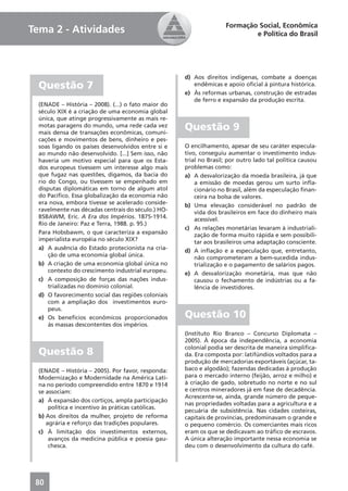 Formação Social, Econômica
Tema 2 - Atividades                                                         e Política do Brasil




                                                     d) Aos direitos indígenas, combate a doenças
  Questão 7                                             endêmicas e apoio oﬁcial à pintura histórica.
                                                     e) Às reformas urbanas, construção de estradas
                                                        de ferro e expansão da produção escrita.
  (ENADE – História – 2008). (...) o fato maior do
  século XIX é a criação de uma economia global
  única, que atinge progressivamente as mais re-
  motas paragens do mundo, uma rede cada vez
  mais densa de transações econômicas, comuni-
                                                     Questão 9
  cações e movimentos de bens, dinheiro e pes-
  soas ligando os países desenvolvidos entre si e    O encilhamento, apesar de seu caráter especula-
  ao mundo não desenvolvido. [...] Sem isso, não     tivo, conseguiu aumentar o investimento indus-
  haveria um motivo especial para que os Esta-       trial no Brasil; por outro lado tal política causou
  dos europeus tivessem um interesse algo mais       problemas como:
  que fugaz nas questões, digamos, da bacia do       a) A desvalorização da moeda brasileira, já que
  rio do Congo, ou tivessem se empenhado em              a emissão de moedas gerou um surto inﬂa-
  disputas diplomáticas em torno de algum atol           cionário no Brasil, além da especulação ﬁnan-
  do Pacíﬁco. Essa globalização da economia não          ceira na bolsa de valores.
  era nova, embora tivesse se acelerado conside-     b) Uma elevação considerável no padrão de
  ravelmente nas décadas centrais do século.) HO-        vida dos brasileiros em face do dinheiro mais
  BSBAWM, Eric. A Era dos Impérios. 1875-1914.           acessível.
  Rio de Janeiro: Paz e Terra, 1988. p. 95.)
                                                     c) As relações monetárias levaram à industriali-
  Para Hobsbawm, o que caracteriza a expansão            zação de forma muito rápida e sem possibili-
  imperialista européia no século XIX?                   tar aos brasileiros uma adaptação consciente.
  a) A ausência do Estado protecionista na cria-     d) A inﬂação e a especulação que, entretanto,
      ção de uma economia global única.                  não comprometeram a bem-sucedida indus-
  b) A criação de uma economia global única no           trialização e o pagamento de salários pagos.
      contexto do crescimento industrial europeu.    e) A desvalorização monetária, mas que não
  c) A composição de forças das nações indus-            causou o fechamento de indústrias ou a fa-
      trializadas no domínio colonial.                   lência de investidores.
  d) O favorecimento social das regiões coloniais
      com a ampliação dos investimentos euro-
      peus.
  e) Os benefícios econômicos proporcionados         Questão 10
      às massas descontentes dos impérios.
                                                     (Instituto Rio Branco – Concurso Diplomata –
                                                     2005). À época da independência, a economia
                                                     colonial podia ser descrita de maneira simpliﬁca-
  Questão 8                                          da. Era composta por: latifúndios voltados para a
                                                     produção de mercadorias exportáveis (açúcar, ta-
  (ENADE – História – 2005). Por favor, responda:    baco e algodão); fazendas dedicadas à produção
  Modernização e Modernidade na América Lati-        para o mercado interno (feijão, arroz e milho) e
  na no período compreendido entre 1870 e 1914       à criação de gado, sobretudo no norte e no sul
  se associam:                                       e centros mineradores já em fase de decadência.
                                                     Acrescente-se, ainda, grande número de peque-
  a) À expansão dos cortiços, ampla participação
                                                     nas propriedades voltadas para a agricultura e a
      política e incentivo às práticas católicas.
                                                     pecuária de subsistência. Nas cidades costeiras,
  b) Aos direitos da mulher, projeto de reforma      capitais de províncias, predominavam o grande e
     agrária e reforço das tradições populares.      o pequeno comércio. Os comerciantes mais ricos
  c) À limitação dos investimentos externos,         eram os que se dedicavam ao tráﬁco de escravos.
      avanços da medicina pública e poesia gau-      A única alteração importante nessa economia se
      chesca.                                        deu com o desenvolvimento da cultura do café.




 80
 